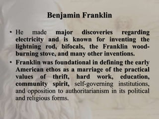Benjamin Franklin
• He made major discoveries regarding
electricity and is known for inventing the
lightning rod, bifocals, the Franklin wood-
burning stove, and many other inventions.
• Franklin was foundational in defining the early
American ethos as a marriage of the practical
values of thrift, hard work, education,
community spirit, self-governing institutions,
and opposition to authoritarianism in its political
and religious forms.
 