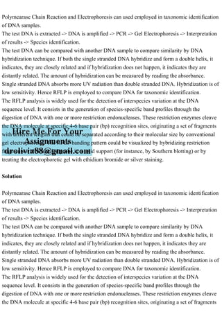Polymearase Chain Reaction and Electrophoresis can used employed in taxonomic identification
of DNA samples.
The test DNA is extracted -> DNA is amplified -> PCR -> Gel Electrophoresis -> Interpretation
of results -> Species identification.
The test DNA can be compared with another DNA sample to compare similarity by DNA
hybridization technique. If both the single stranded DNA hybridize and form a double helix, it
indicates, they are closely related and if hybridization does not happen, it indicates they are
distantly related. The amount of hybridization can be measured by reading the absorbance.
Single stranded DNA absorbs more UV radiation than double stranded DNA. Hybridization is of
low sensitivity. Hence RFLP is employed to compare DNA for taxonomic identification.
The RFLP analysis is widely used for the detection of interspecies variation at the DNA
sequence level. It consists in the generation of species-specific band profiles through the
digestion of DNA with one or more restriction endonucleases. These restriction enzymes cleave
the DNA molecule at specific 4-6 base pair (bp) recognition sites, originating a set of fragments
with different lengths that could be separated according to their molecular size by conventional
gel electrophoresis. The RFLP banding pattern could be visualized by hybridizing restriction
fragments with a labelled probe in a solid support (for instance, by Southern blotting) or by
treating the electrophoretic gel with ethidium bromide or silver staining.
Solution
Polymearase Chain Reaction and Electrophoresis can used employed in taxonomic identification
of DNA samples.
The test DNA is extracted -> DNA is amplified -> PCR -> Gel Electrophoresis -> Interpretation
of results -> Species identification.
The test DNA can be compared with another DNA sample to compare similarity by DNA
hybridization technique. If both the single stranded DNA hybridize and form a double helix, it
indicates, they are closely related and if hybridization does not happen, it indicates they are
distantly related. The amount of hybridization can be measured by reading the absorbance.
Single stranded DNA absorbs more UV radiation than double stranded DNA. Hybridization is of
low sensitivity. Hence RFLP is employed to compare DNA for taxonomic identification.
The RFLP analysis is widely used for the detection of interspecies variation at the DNA
sequence level. It consists in the generation of species-specific band profiles through the
digestion of DNA with one or more restriction endonucleases. These restriction enzymes cleave
the DNA molecule at specific 4-6 base pair (bp) recognition sites, originating a set of fragments
 