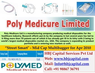 Poly Medicure Ltd is a manufacturing company producing medical disposables for the
healthcare industry. Research efforts put-in by the company in last several years has led to
it filing more than 70 patents out of which it has already got 10 in its kitty with 2 being in
world’s largest medical disposables market viz., USA. The company is expanding its product
                       portfolio and is entering new markets as well.

   “Street Smart" - Mid Cap Multibagger for Apr 2010
                                           HBJ Capital Services Pvt Ltd
                                           Web: www.hbjcapital.com
                                           Mail: Info@hbjcapital.com
                                           Call: +91 98867 36791
 
