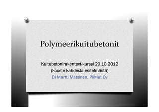 Polymeerikuitubetonit

Kuitubetonirakenteet-kurssi 29.10.2012
     (kooste kahdesta esitelmästä)
      DI Martti Matsinen, PiiMat Oy
 