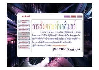 Code: 4.1


       พอลิเมอร์                                                    แบบทดสอบ แหล่ งข้ อมูล จุดประสงค์

     ความหมายของ
       พอลิเมอร์
  พอลิเมอร์ ธรรมชาติ

 พอลิเมอร์ สังเคราะห์
     การสังเคราะห์                     การนําสารไฮโดรคาร์บอนไปทําปฏิกิริยาเคมีในสภาวะ
       พอลิเมอร์
                         ที?เหมาะสมทําให้เกิดปฏิกิริยาเคมีในตําแหน่งที?เป็ นพันธะคู่จนเกิด
  โครงสร้ างพอลิเมอร์
                         การเชื?อมต่อกันไปเป็ นโมเลกุลพอลิเมอร์ขนาดใหญ่ เรี ยกปฏิกิริยา
  ผลิตภัณฑ์ พอลิเมอร์                                                          ่
                         ที?สารเริ? มต้นที?เป็ นมอนอเมอร์ รวมกันเป็ นพอลิเมอร์วา
    ปัญหาจากการใช้       ปฏิกิริยาพอลิเมอร์ ไรเซชัน (polymerization)
   ผลิตภัณฑ์ พอลิเมอร์



                                                        1 of 3
 