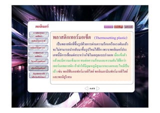 Code: 6.4


       พอลิเมอร์                                                  แบบทดสอบ แหล่ งข้ อมูล จุดประสงค์

     ความหมายของ
       พอลิเมอร์
  พอลิเมอร์ ธรรมชาติ
                         พลาสติกเทอร์ มอเซ็ต               (Thermosetting plastic)
                             เป็ นพลาสติกที?ขH ึนรู ปด้วยการผ่านความร้อนหรื อแรงดันแล้ว
 พอลิเมอร์ สังเคราะห์
                         จะไม่สามารถนํากลับมาขึHนรู ปใหม่ได้อีก เพราะพอลิเมอร์ประ
     การสังเคราะห์
       พอลิเมอร์         เภทนีHมีการเชื?อมต่อระหว่างโซ่โมเลกุลแบบร่ างแห เมื?อแข็งตัว
  โครงสร้ างพอลิเมอร์    แล้วจะมีความแข็งมาก ทนต่อความร้อนและความดันได้ดีกว่า
  ผลิตภัณฑ์ พอลิเมอร์
                         เทอร์มอพลาสติก ถ้าทําให้มีอุณหภูมิสูงมากจะแตกและไหม้เป็ น
    ปัญหาจากการใช้
                         เถ้า เช่น พอลิฟีนอลฟอร์มาลดีไฮด์ พอลิเมลามีนฟอร์ มาลดีไฮด์
   ผลิตภัณฑ์ พอลิเมอร์   และพอลิยรีเทน
                                    ู

                                                      4 of 9
 