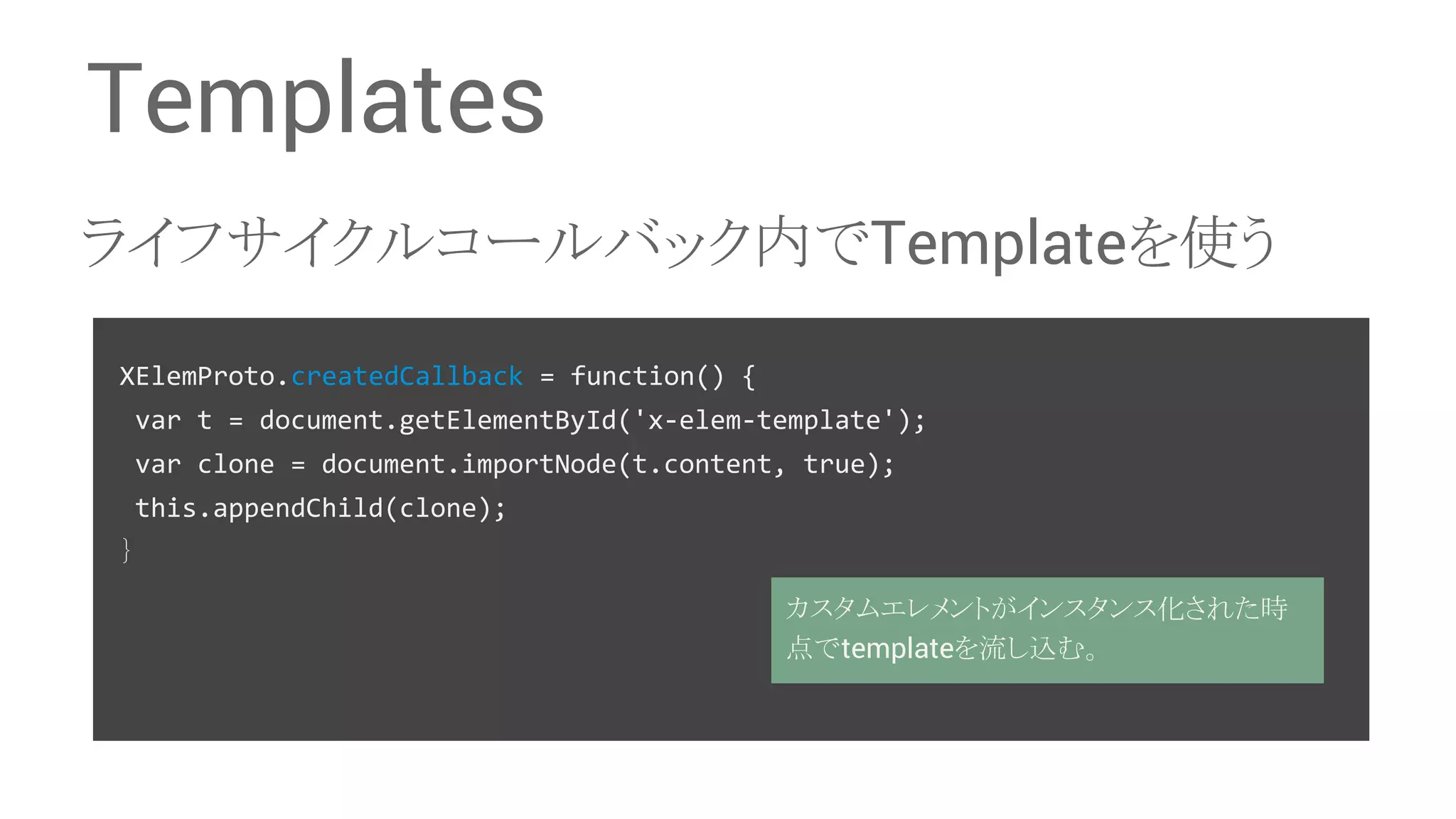 Templates 䝷䜲䝣䝃䜲䜽䝹䝁䞊䝹䝞䝑䜽ෆ䛷Template䜢౑䛖 XElemProto.createdCallback = function() { var t = document.getElementById('x-elem-template'); var clone = document.importNode(t.content, true); this.appendChild(clone); 䡙 䜹䝇䝍䝮䜶䝺䝯䞁䝖䛜䜲䞁䝇䝍䞁䝇໬䛥䜜䛯᫬ Ⅼ䛷template䜢ὶ䛧㎸䜐䚹 