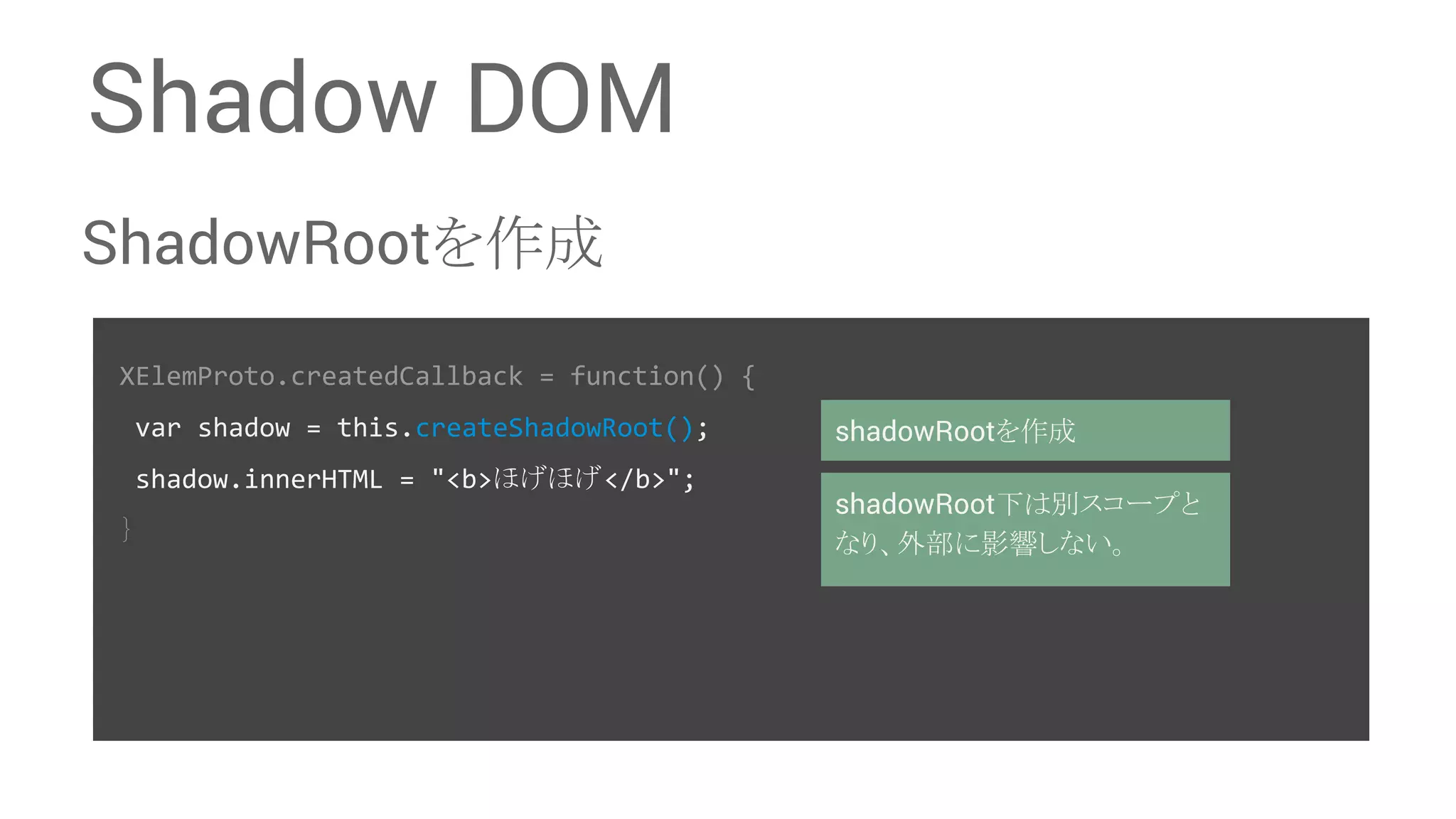 Shadow DOM ShadowRoot䜢సᡂ XElemProto.createdCallback = function() { var shadow = this.createShadowRoot(); shadow.innerHTML = "<b>䜋䛢䜋䛢</b>"; 䡙 shadowRoot䜢సᡂ shadowRootୗ䛿ู䝇䝁䞊䝥䛸 䛺䜚䚸እ㒊䛻ᙳ㡪䛧䛺䛔䚹 