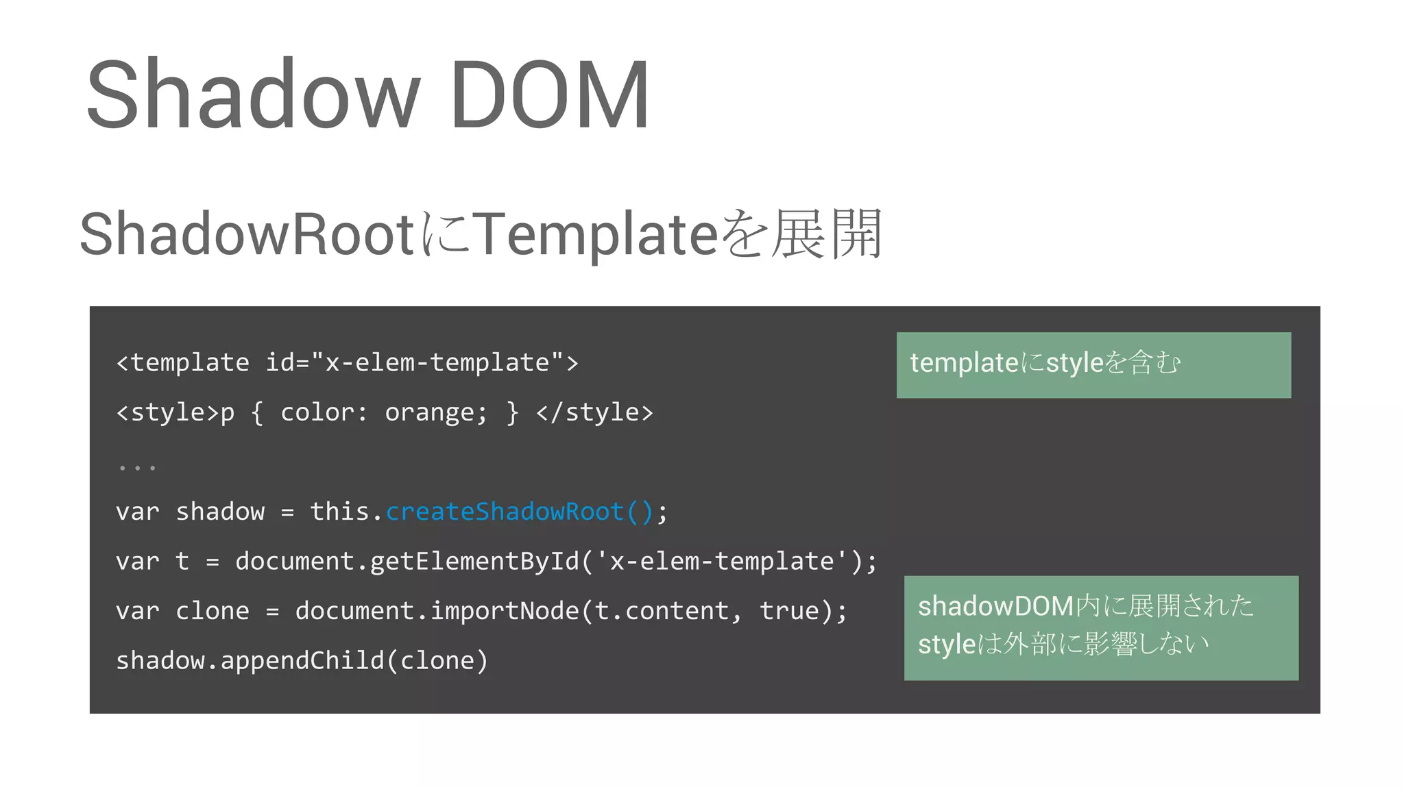 Shadow DOM ShadowRoot䛻Template䜢ᒎ㛤 <template id="x-elem-template"> <style>p { color: orange; } </style> ... var shadow = this.createShadowRoot(); var t = document.getElementById('x-elem-template'); var clone = document.importNode(t.content, true); shadow.appendChild(clone) template䛻style䜢ྵ䜐 shadowDOMෆ䛻ᒎ㛤䛥䜜䛯 style䛿እ㒊䛻ᙳ㡪䛧䛺䛔 