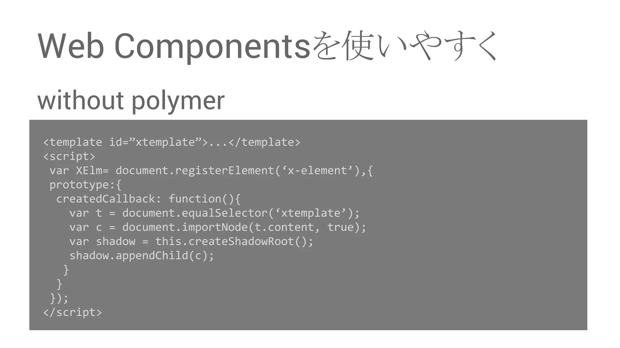 Web Components䜢౑䛔䜔䛩䛟 without polymer <template id=”xtemplate”>...</template> <script> var XElm= document.registerElement(‘x-element’),{ prototype:{ createdCallback: function(){ var t = document.equalSelector(‘xtemplate’); var c = document.importNode(t.content, true); var shadow = this.createShadowRoot(); shadow.appendChild(c); } } }); </script> 