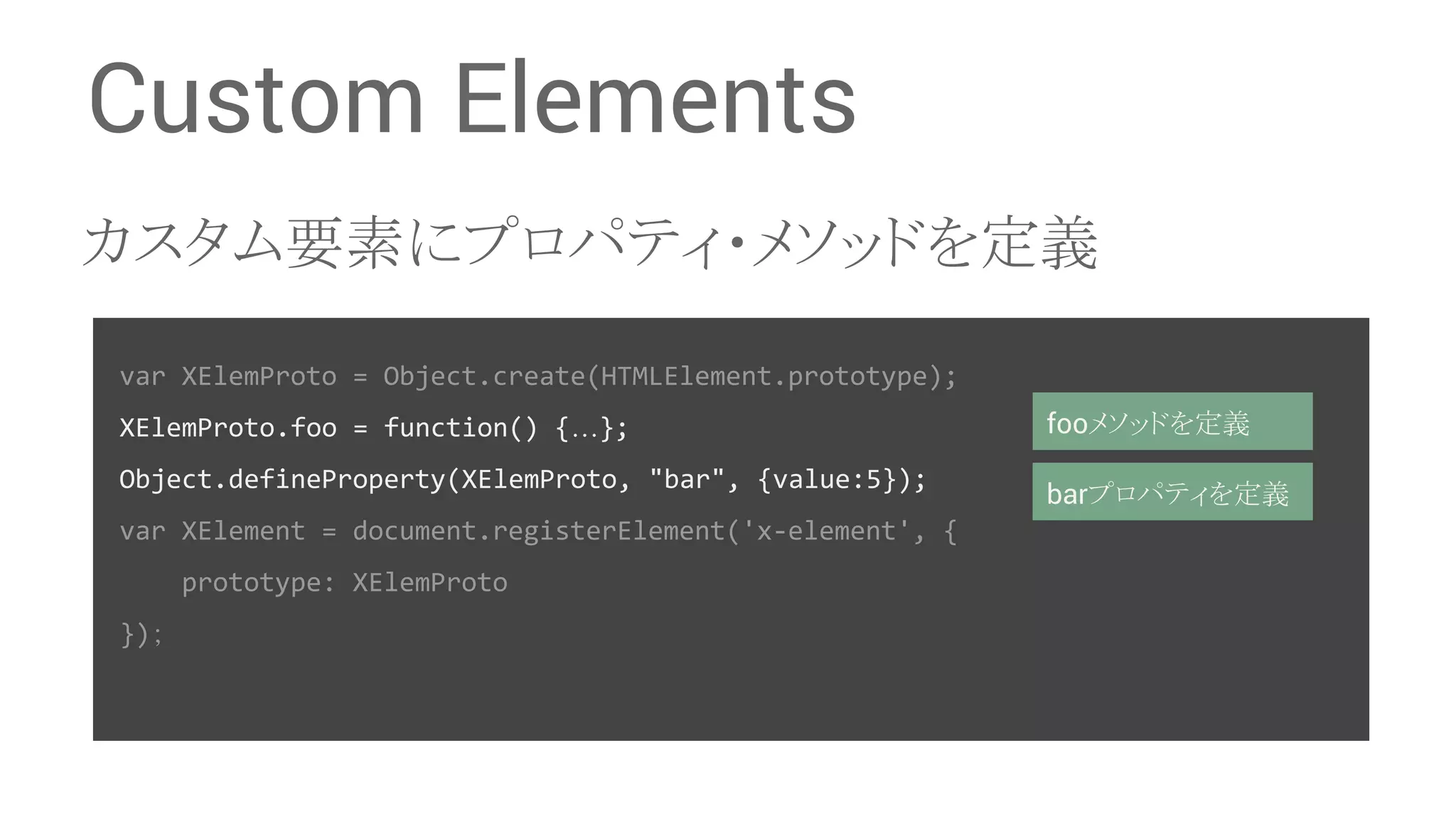 Custom Elements 䜹䝇䝍䝮せ⣲䛻䝥䝻䝟䝔䜱䞉䝯䝋䝑䝗䜢ᐃ⩏ var XElemProto = Object.create(HTMLElement.prototype); XElemProto.foo = function() {…}; Object.defineProperty(XElemProto, "bar", {value:5}); var XElement = document.registerElement('x-element', { prototype: XElemProto })䠗 foo䝯䝋䝑䝗䜢ᐃ⩏ bar䝥䝻䝟䝔䜱䜢ᐃ⩏ 