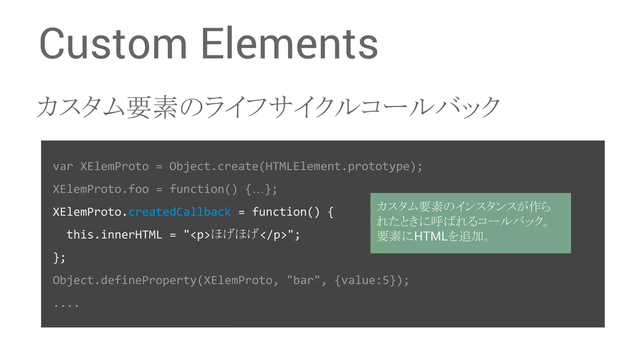 Custom Elements 䜹䝇䝍䝮せ⣲䛾䝷䜲䝣䝃䜲䜽䝹䝁䞊䝹䝞䝑䜽 var XElemProto = Object.create(HTMLElement.prototype); XElemProto.foo = function() {…}; XElemProto.createdCallback = function() { this.innerHTML = "<p>䜋䛢䜋䛢</p>"; 䜹䝇䝍䝮せ⣲䛾䜲䞁䝇䝍䞁䝇䛜స䜙 䜜䛯䛸䛝䛻࿧䜀䜜䜛䝁䞊䝹䝞䝑䜽䚹 せ⣲䛻HTML䜢㏣ຍ䚹 }; Object.defineProperty(XElemProto, "bar", {value:5}); .... 