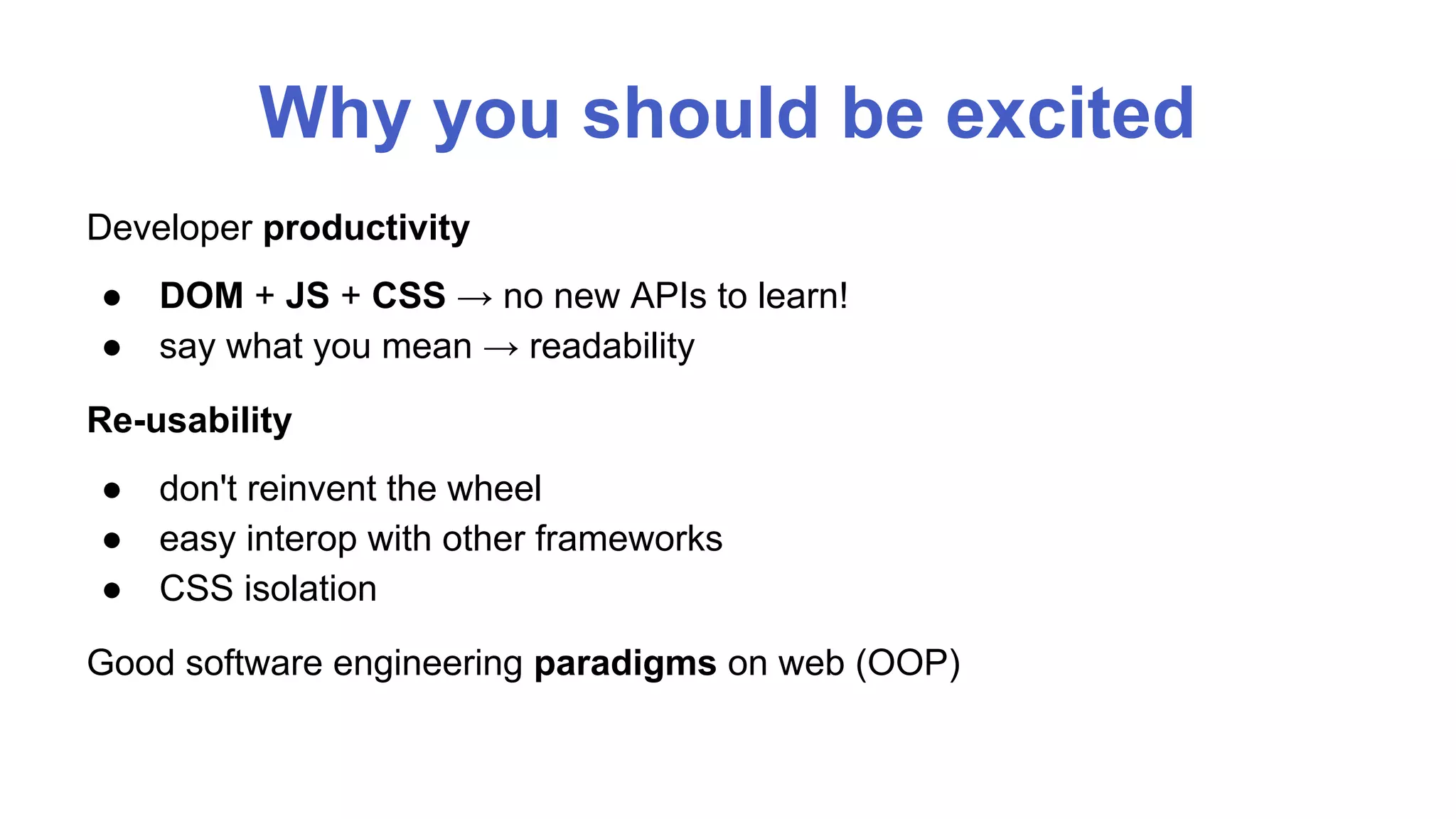 Why you should be excited 
Developer productivity 
● DOM + JS + CSS → no new APIs to learn! 
● say what you mean → readability 
Re-usability 
● don't reinvent the wheel 
● easy interop with other frameworks 
● CSS isolation 
Good software engineering paradigms on web (OOP) 
 