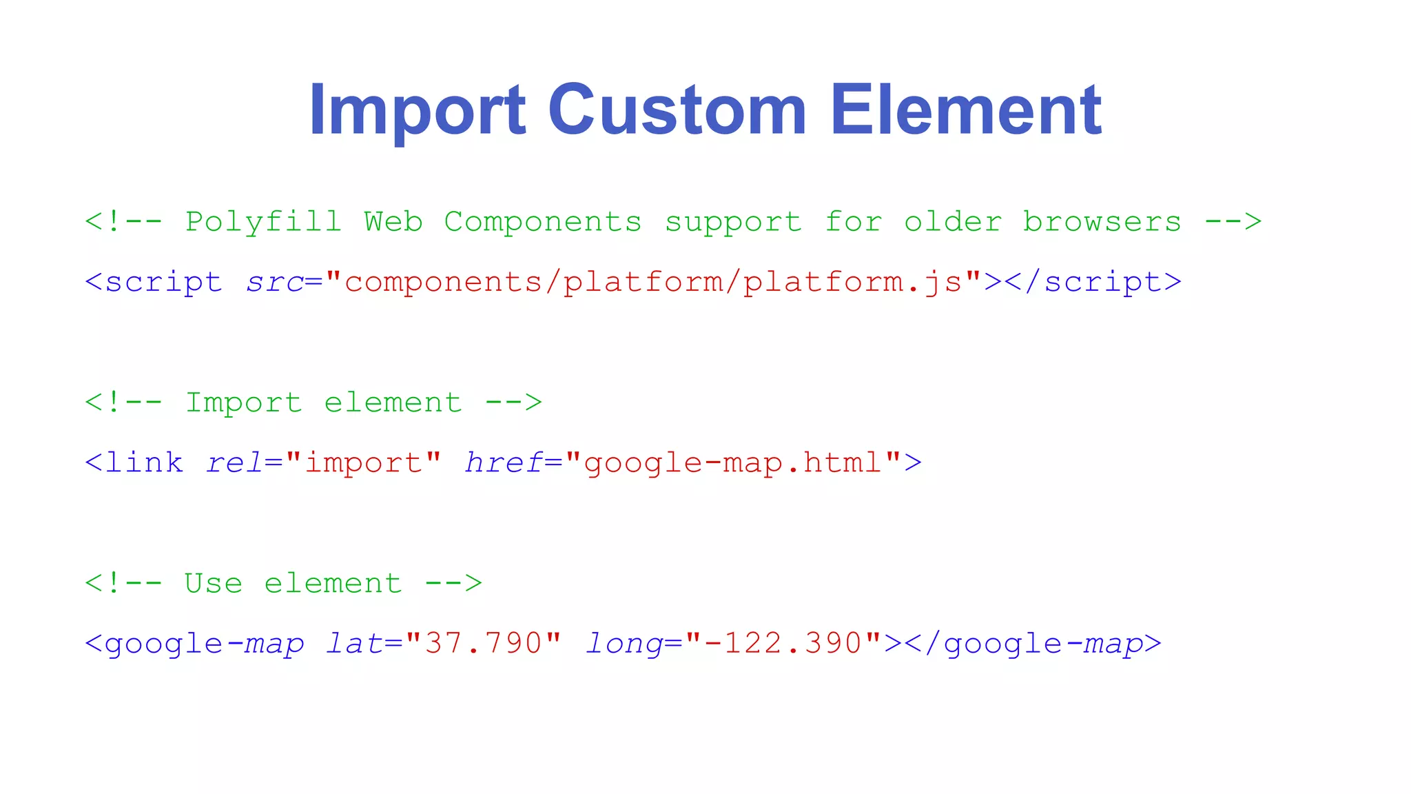 Import Custom Element 
<!-- Polyfill Web Components support for older browsers --> 
<script src="components/platform/platform.js"></script> 
<!-- Import element --> 
<link rel="import" href="google-map.html"> 
<!-- Use element --> 
<google-map lat="37.790" long="-122.390"></google-map> 
 