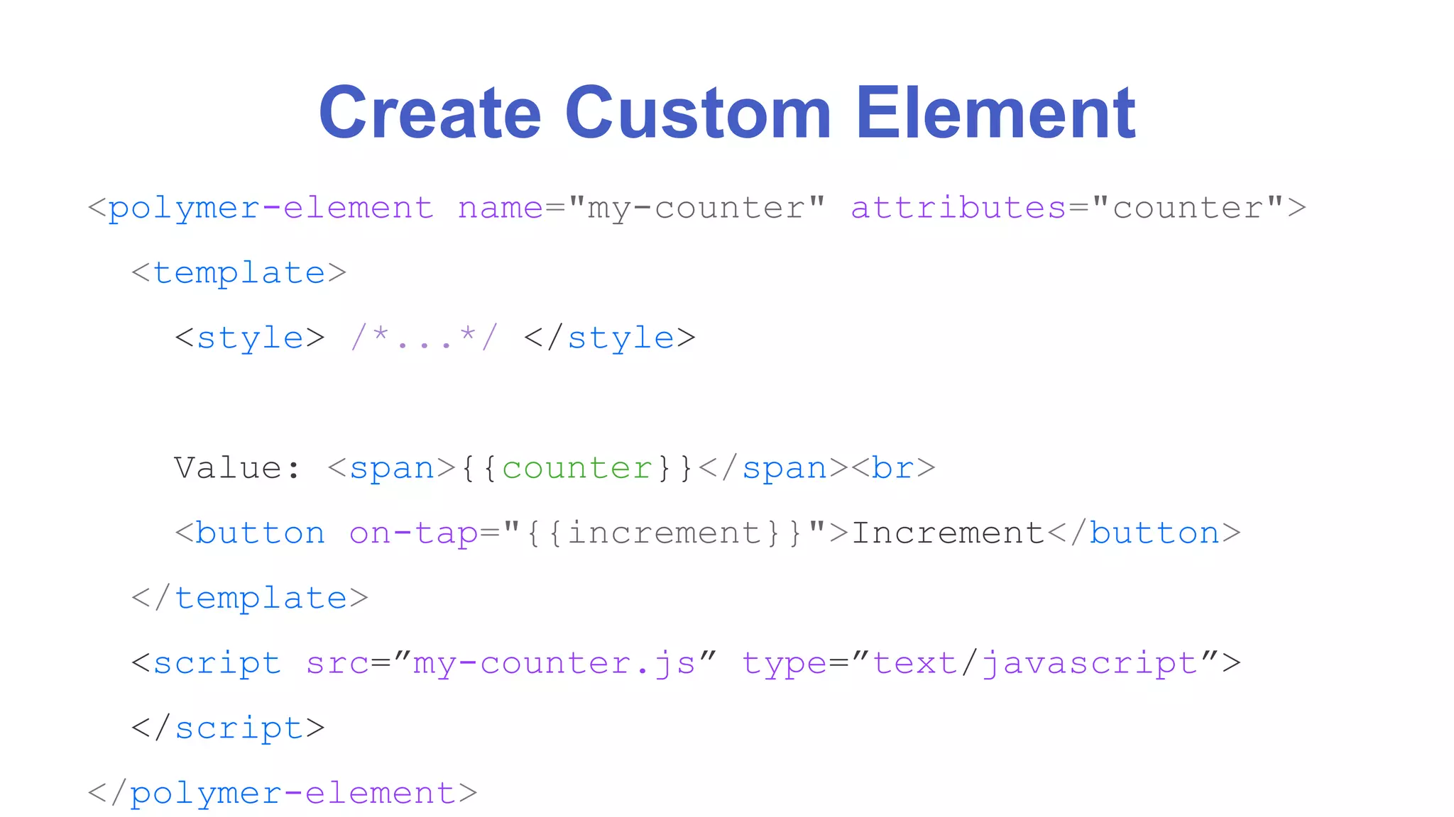 Create Custom Element 
<polymer-element name="my-counter" attributes="counter"> 
<template> 
<style> /*...*/ </style> 
Value: <span>{{counter}}</span><br> 
<button on-tap="{{increment}}">Increment</button> 
</template> 
<script src=”my-counter.js” type=”text/javascript”> 
</script> 
</polymer-element> 
 