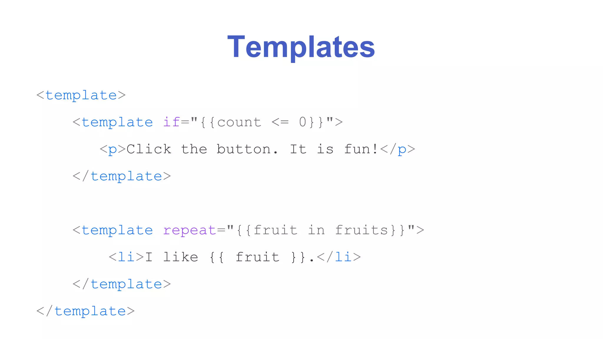 Templates 
<template> 
<template if="{{count <= 0}}"> 
<p>Click the button. It is fun!</p> 
</template> 
<template repeat="{{fruit in fruits}}"> 
<li>I like {{ fruit }}.</li> 
</template> 
</template> 
 