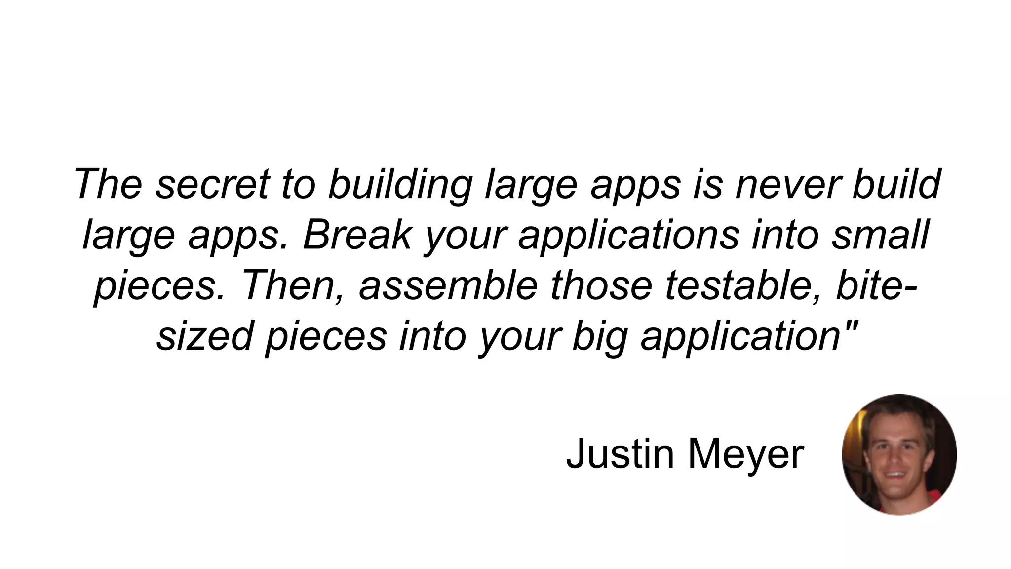 The secret to building large apps is never build 
large apps. Break your applications into small 
pieces. Then, assemble those testable, bite-sized 
pieces into your big application" 
Justin Meyer 
 
