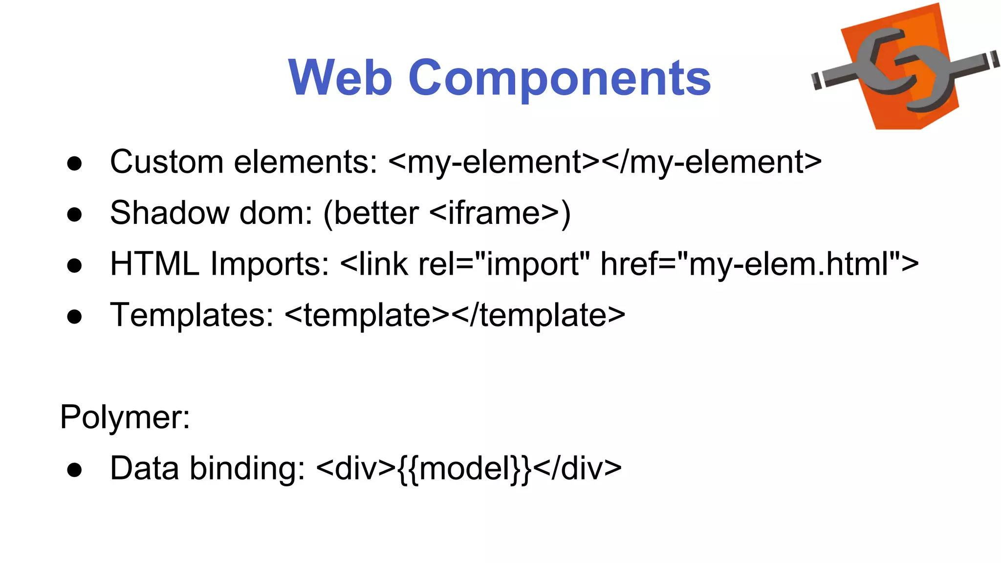 Web Components 
● Custom elements: <my-element></my-element> 
● Shadow dom: (better <iframe>) 
● HTML Imports: <link rel="import" href="my-elem.html"> 
● Templates: <template></template> 
Polymer: 
● Data binding: <div>{{model}}</div> 
 