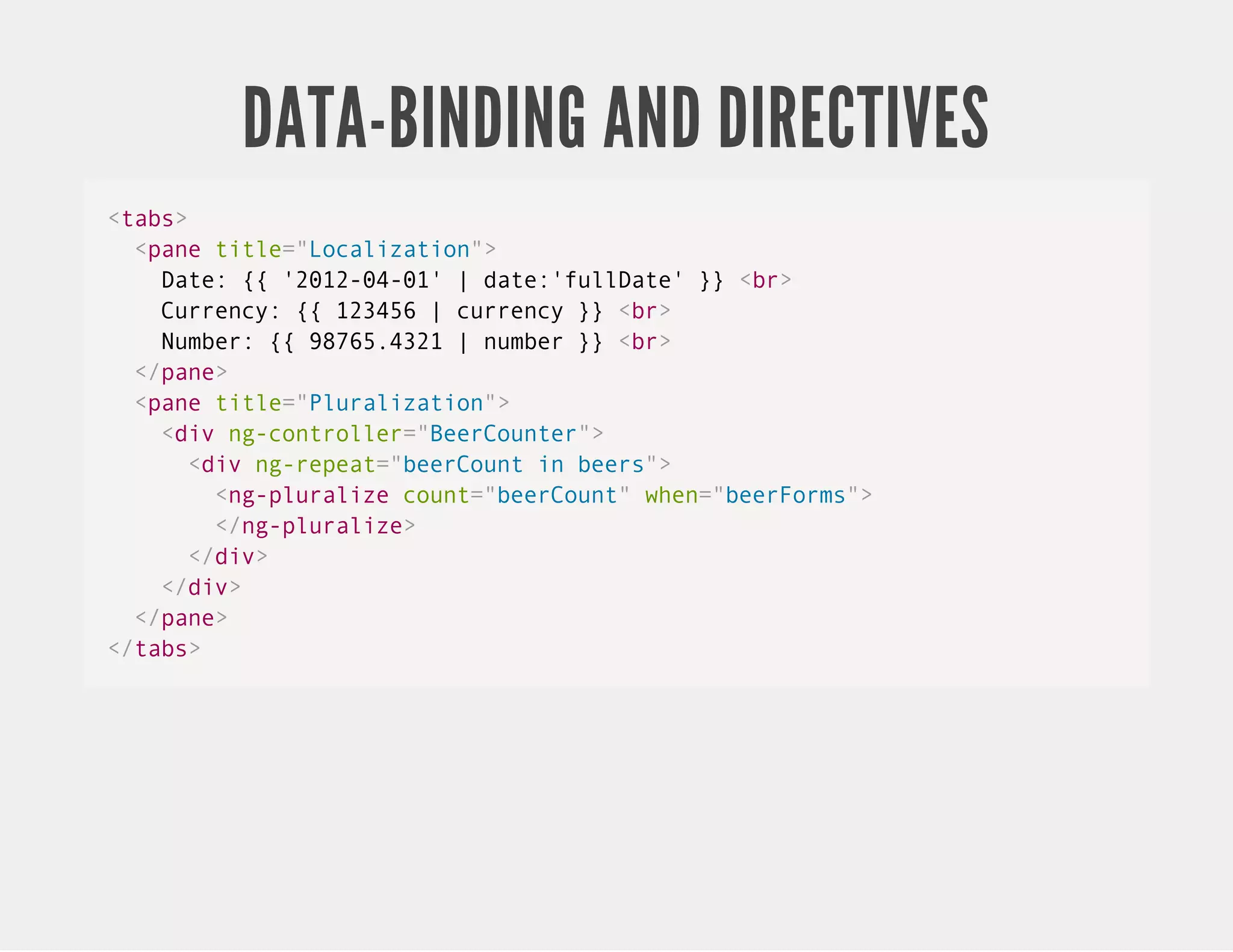 DATA-BINDING AND DIRECTIVES <tabs> <pane title="Localization"> Date: {{ '2012-04-01' | date:'fullDate' }} <br> Currency: {{ 123456 | currency }} <br> Number: {{ 98765.4321 | number }} <br> </pane> <pane title="Pluralization"> <div ng-controller="BeerCounter"> <div ng-repeat="beerCount in beers"> <ng-pluralize count="beerCount" when="beerForms"> </ng-pluralize> </div> </div> </pane> </tabs> 