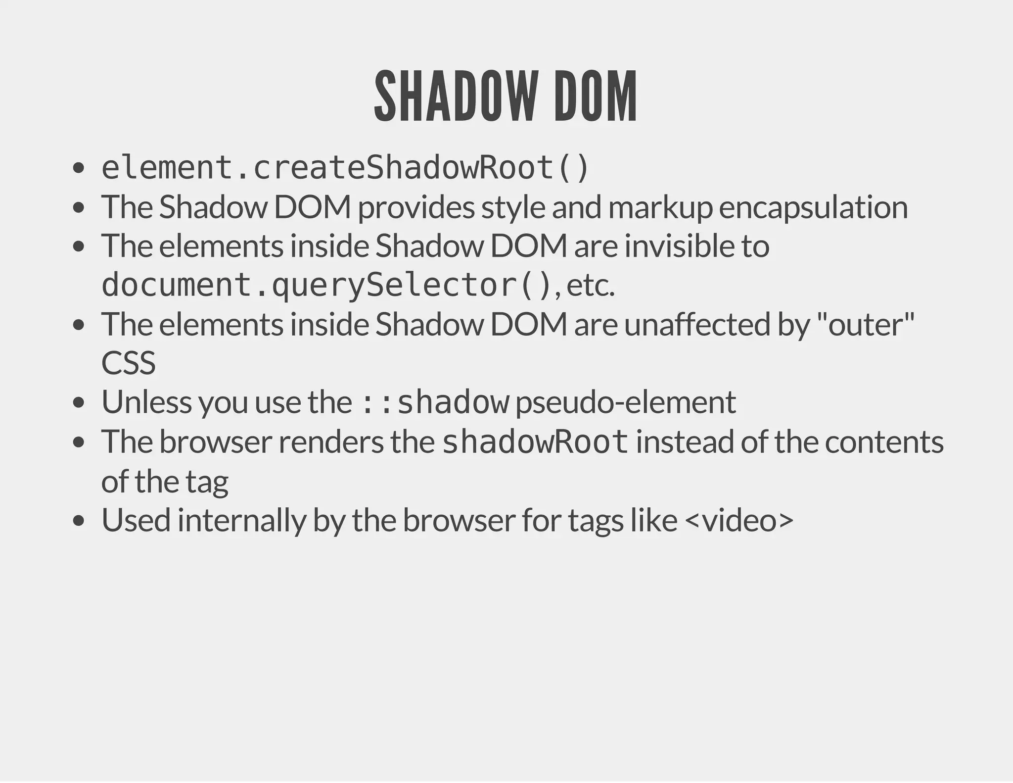 SHADOW DOM element.createShadowRoot() The Shadow DOM provides style and markup encapsulation The elements inside Shadow DOM are invisible to document.querySelector(), etc. The elements inside Shadow DOM are unaffected by "outer" CSS Unless you use the ::shadow pseudo-element The browser renders the shadowRoot instead of the contents of the tag Used internally by the browser for tags like <video> 
