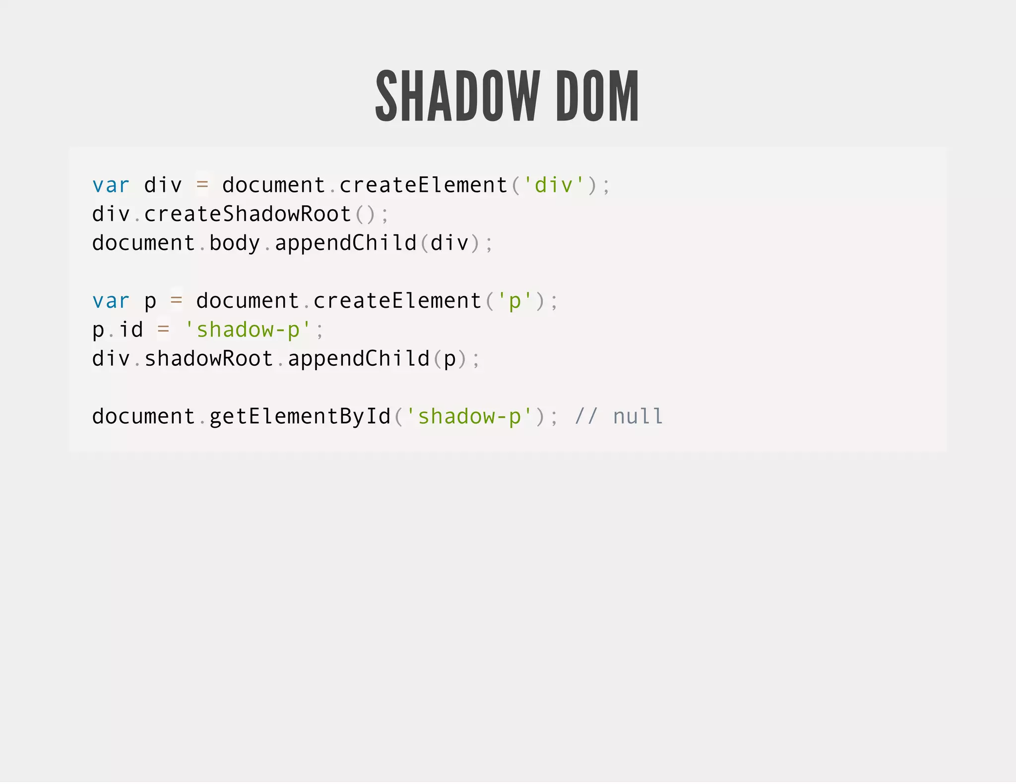 SHADOW DOM var div = document.createElement('div'); div.createShadowRoot(); document.body.appendChild(div); var p = document.createElement('p'); p.id = 'shadow-p'; div.shadowRoot.appendChild(p); document.getElementById('shadow-p'); // null 