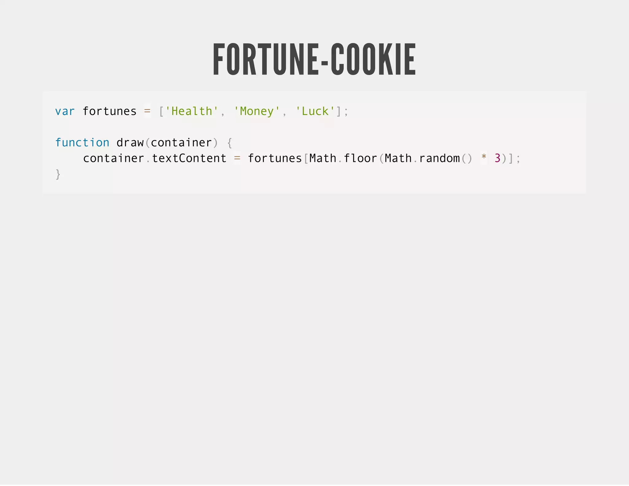 FORTUNE-COOKIE var fortunes = ['Health', 'Money', 'Luck']; function draw(container) { container.textContent = fortunes[Math.floor(Math.random() * 3)]; } 