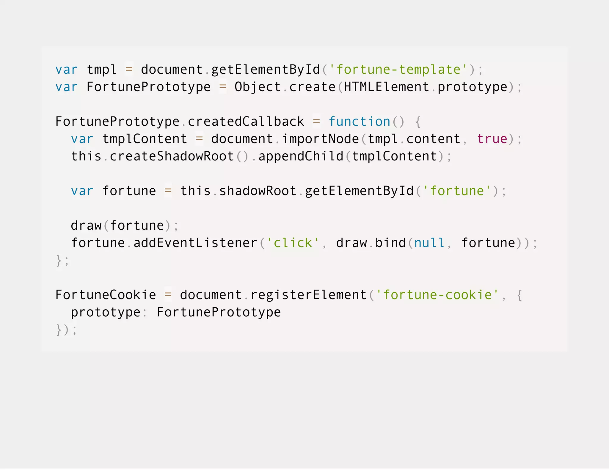 var tmpl = document.getElementById('fortune-template'); var FortunePrototype = Object.create(HTMLElement.prototype); FortunePrototype.createdCallback = function() { var tmplContent = document.importNode(tmpl.content, true); this.createShadowRoot().appendChild(tmplContent); var fortune = this.shadowRoot.getElementById('fortune'); draw(fortune); fortune.addEventListener('click', draw.bind(null, fortune)); }; FortuneCookie = document.registerElement('fortune-cookie', { prototype: FortunePrototype }); 