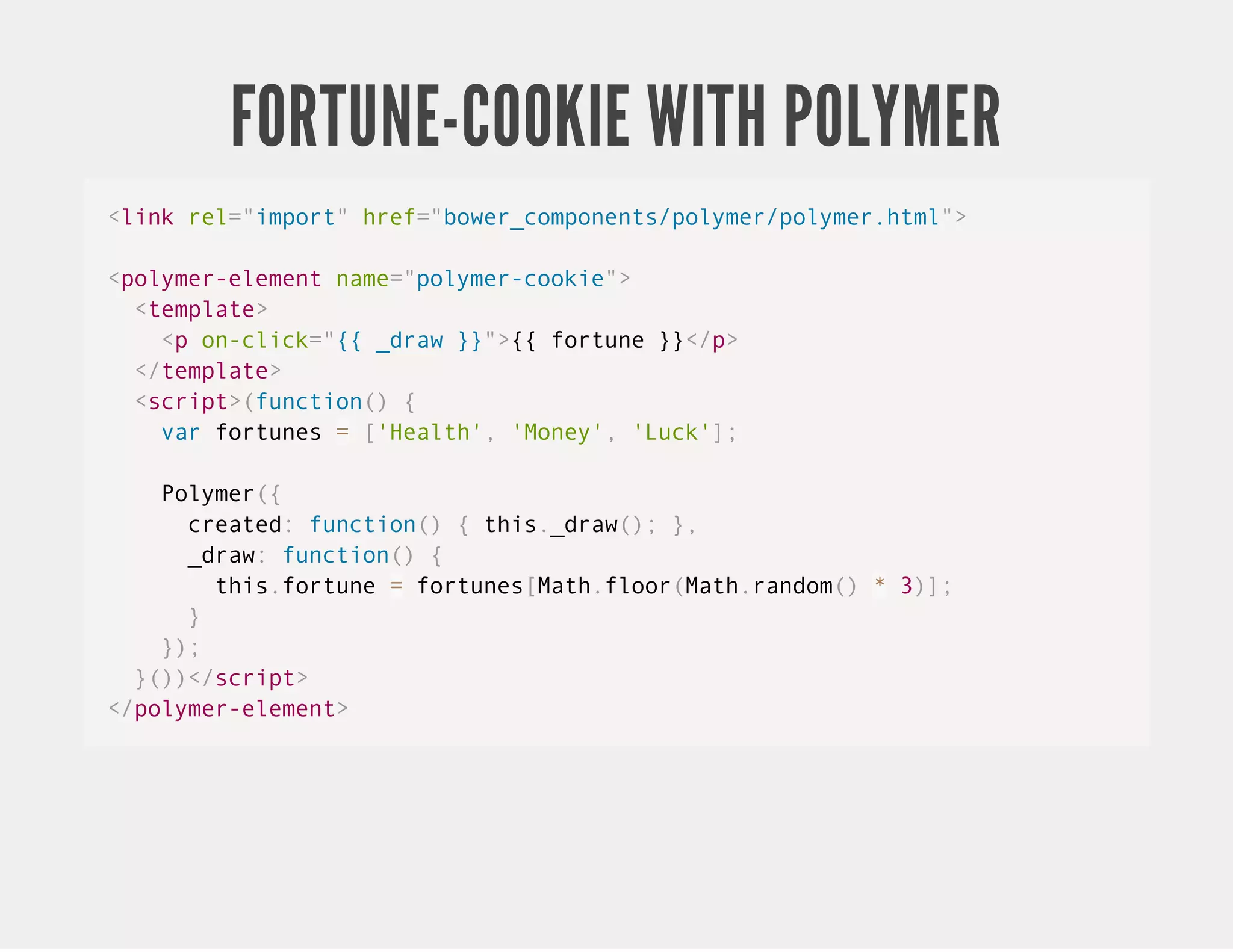 FORTUNE-COOKIE WITH POLYMER <link rel="import" href="bower_components/polymer/polymer.html"> <polymer-element name="polymer-cookie"> <template> <p on-click="{{ _draw }}">{{ fortune }}</p> </template> <script>(function() { var fortunes = ['Health', 'Money', 'Luck']; Polymer({ created: function() { this._draw(); }, _draw: function() { this.fortune = fortunes[Math.floor(Math.random() * 3)]; } }); }())</script> </polymer-element> 