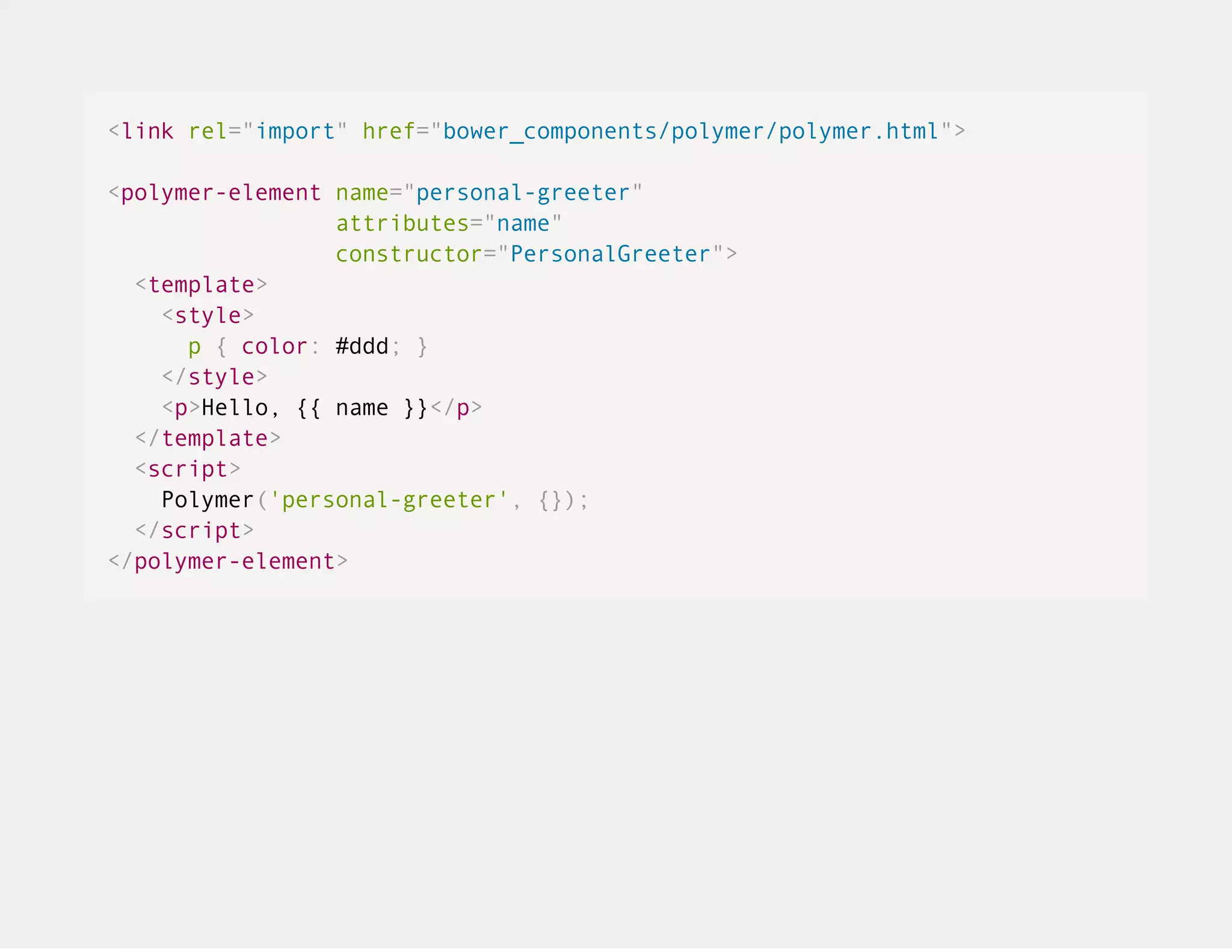 <link rel="import" href="bower_components/polymer/polymer.html"> <polymer-element name="personal-greeter" attributes="name" constructor="PersonalGreeter"> <template> <style> p { color: #ddd; } </style> <p>Hello, {{ name }}</p> </template> <script> Polymer('personal-greeter', {}); </script> </polymer-element> 