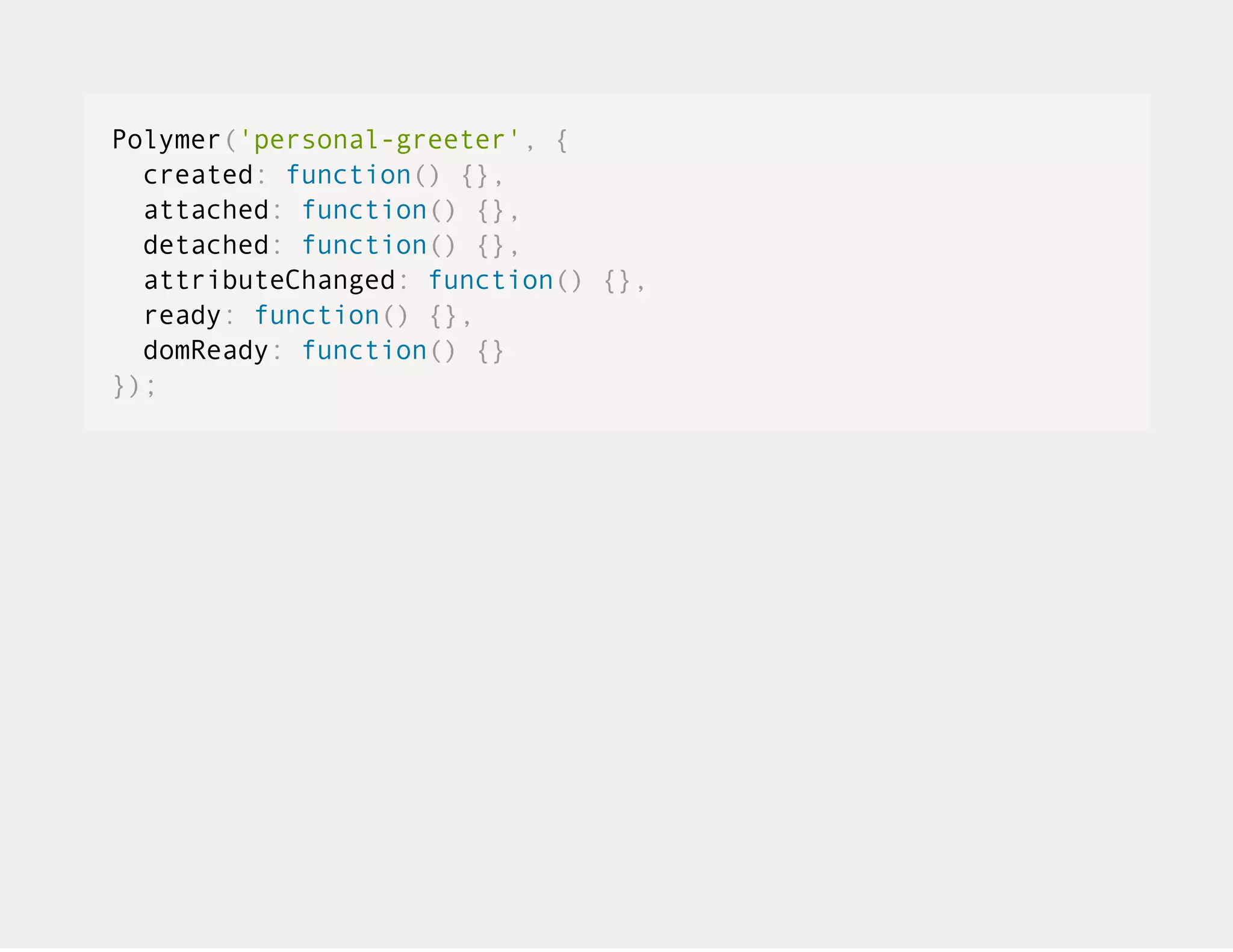 Polymer('personal-greeter', { created: function() {}, attached: function() {}, detached: function() {}, attributeChanged: function() {}, ready: function() {}, domReady: function() {} }); 