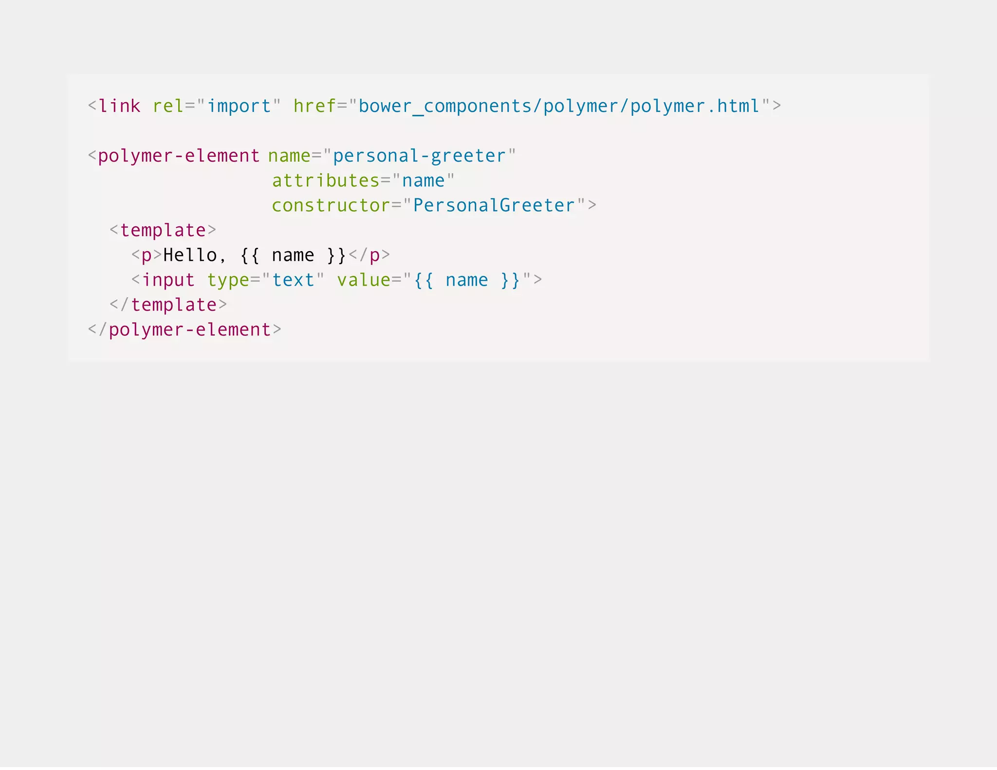 <link rel="import" href="bower_components/polymer/polymer.html"> <polymer-element name="personal-greeter" attributes="name" constructor="PersonalGreeter"> <template> <p>Hello, {{ name }}</p> <input type="text" value="{{ name }}"> </template> </polymer-element> 