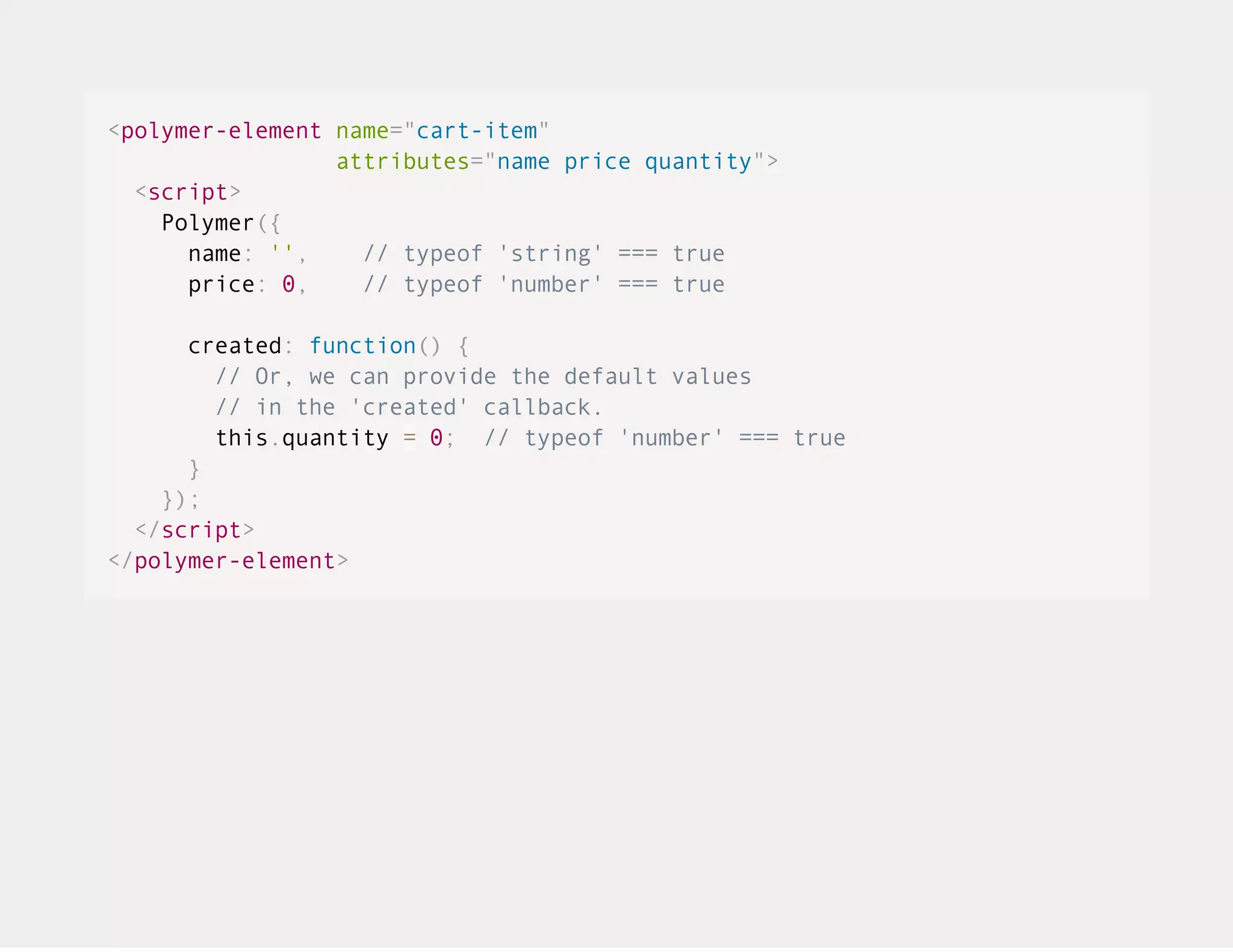 <polymer-element name="cart-item" attributes="name price quantity"> <script> Polymer({ name: '', // typeof 'string' === true price: 0, // typeof 'number' === true created: function() { // Or, we can provide the default values // in the 'created' callback. this.quantity = 0; // typeof 'number' === true } }); </script> </polymer-element> 