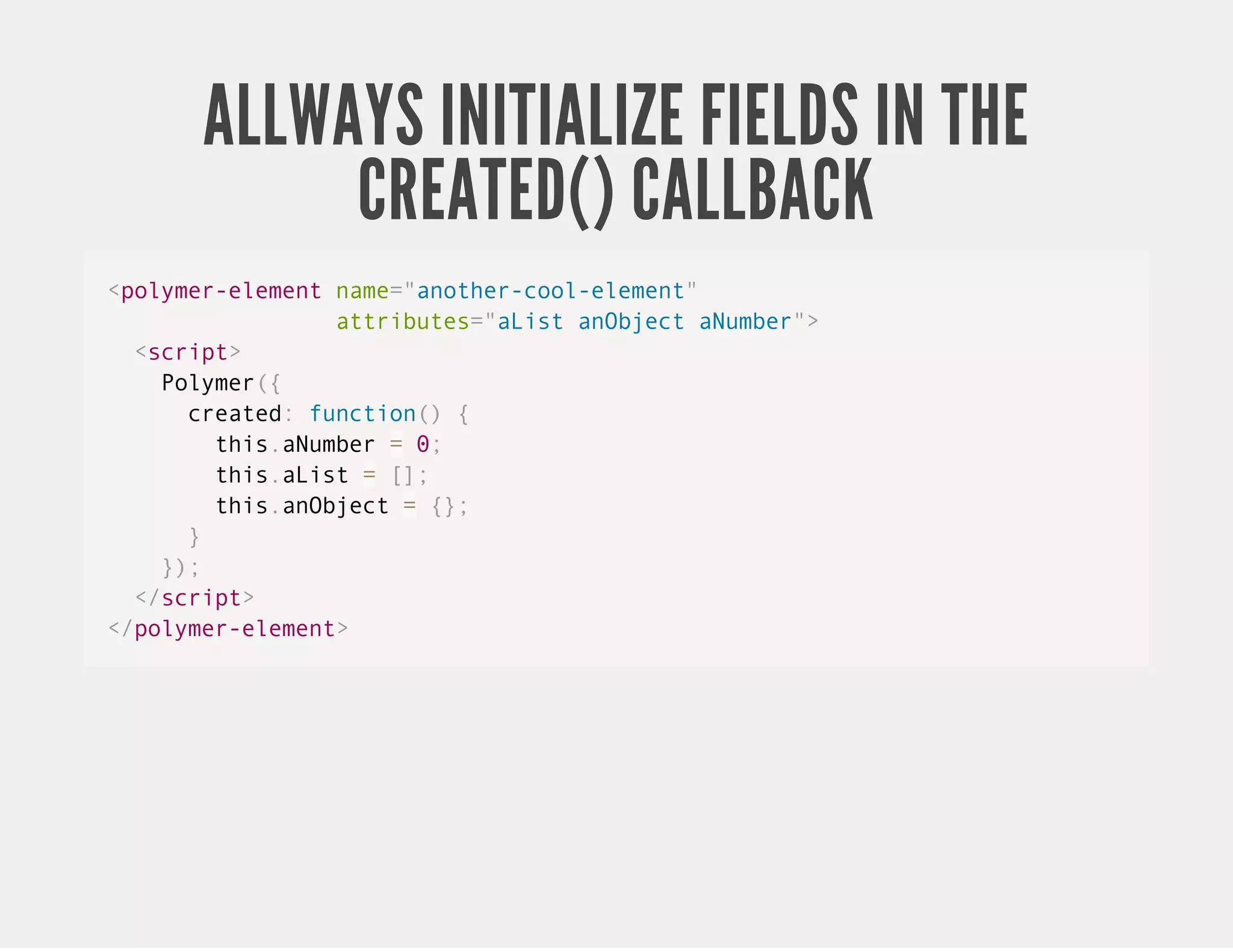 ALLWAYS INITIALIZE FIELDS IN THE CREATED() CALLBACK <polymer-element name="another-cool-element" attributes="aList anObject aNumber"> <script> Polymer({ created: function() { this.aNumber = 0; this.aList = []; this.anObject = {}; } }); </script> </polymer-element> 