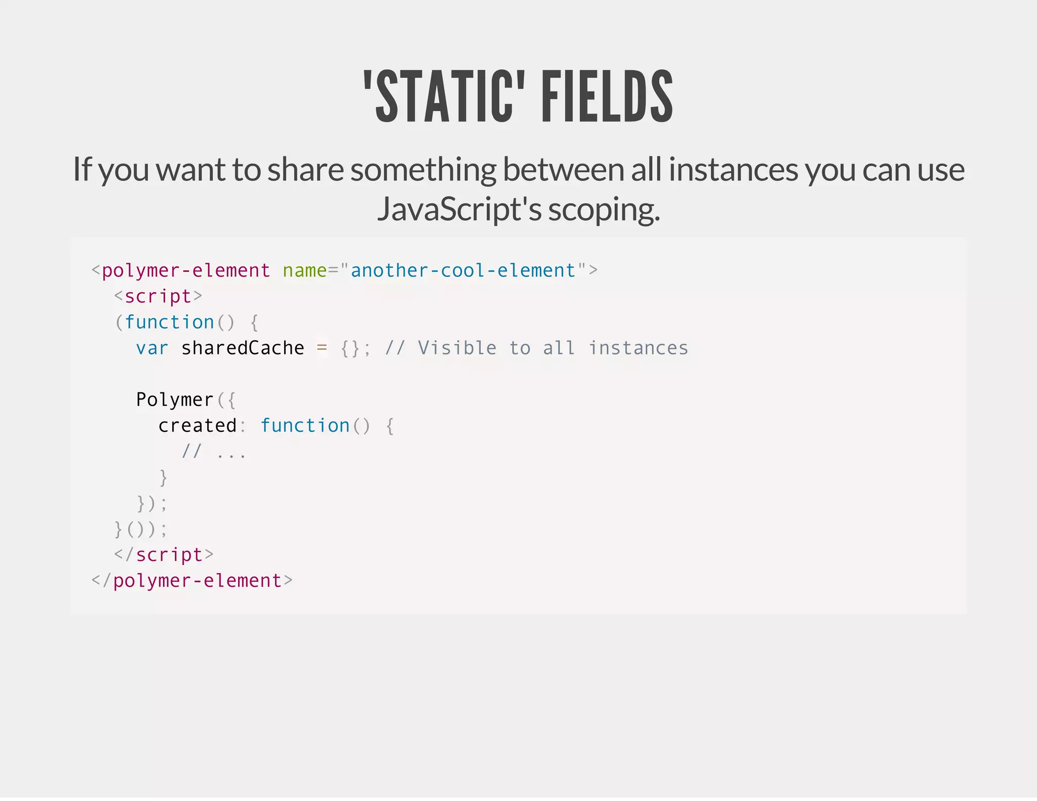 "STATIC" FIELDS If you want to share something between all instances you can use JavaScript's scoping. <polymer-element name="another-cool-element"> <script> (function() { var sharedCache = {}; // Visible to all instances Polymer({ created: function() { // ... } }); }()); </script> </polymer-element> 