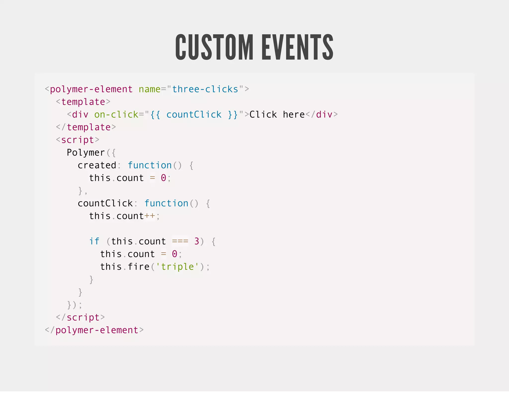 CUSTOM EVENTS <polymer-element name="three-clicks"> <template> <div on-click="{{ countClick }}">Click here</div> </template> <script> Polymer({ created: function() { this.count = 0; }, countClick: function() { this.count++; if (this.count === 3) { this.count = 0; this.fire('triple'); } } }); </script> </polymer-element> 