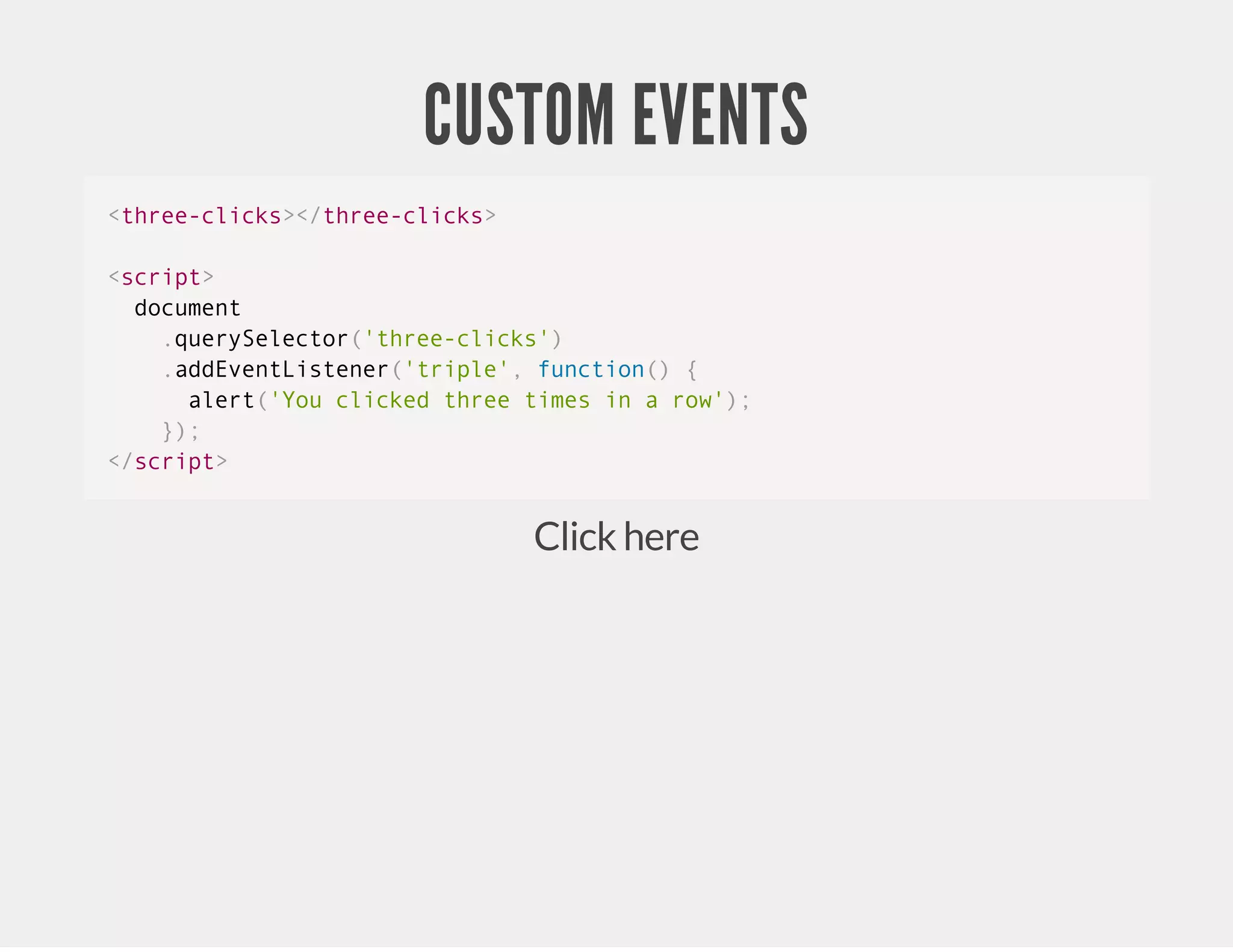 CUSTOM EVENTS Click here <three-clicks></three-clicks> <script> document .querySelector('three-clicks') .addEventListener('triple', function() { alert('You clicked three times in a row'); }); </script> 