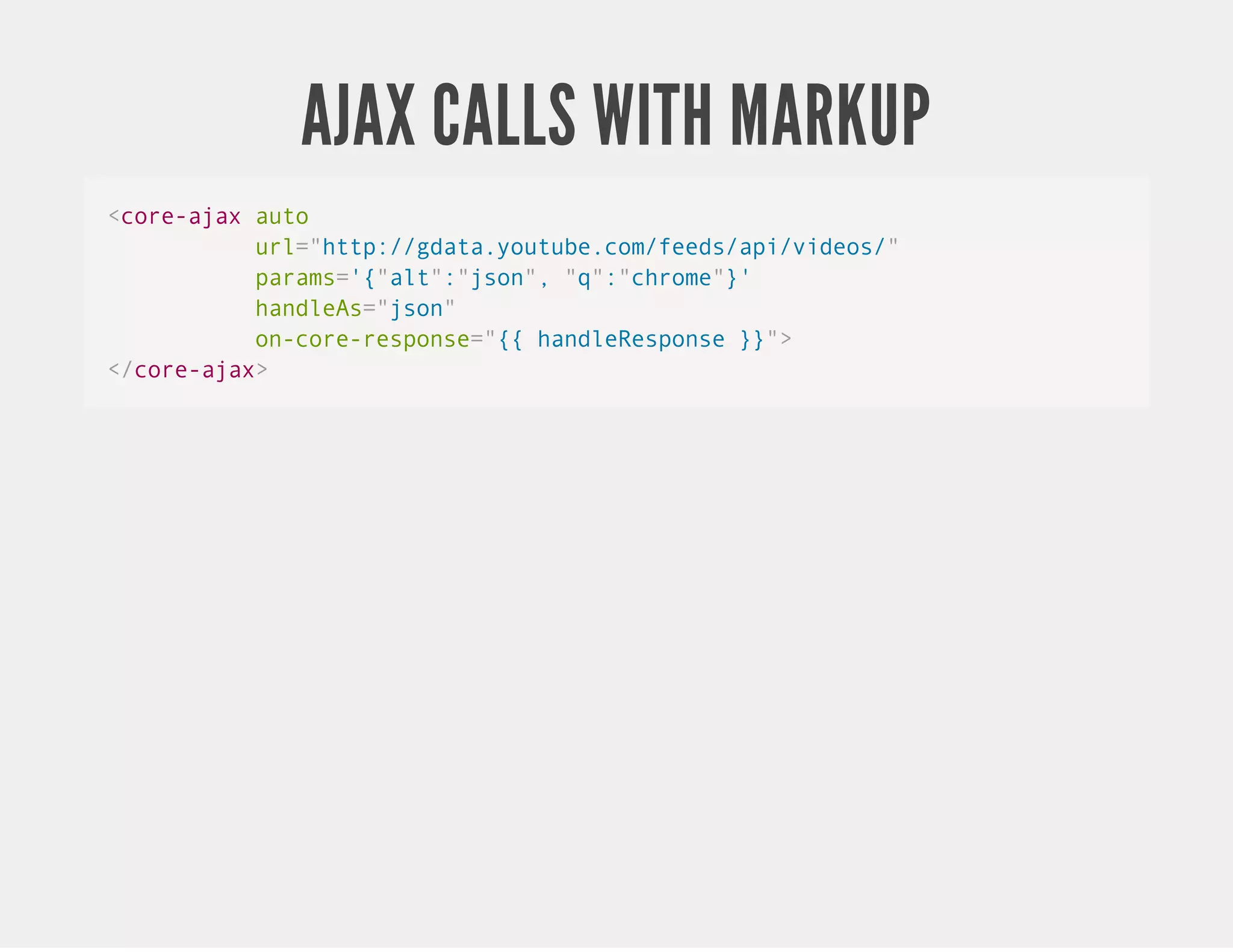AJAX CALLS WITH MARKUP <core-ajax auto url="http://gdata.youtube.com/feeds/api/videos/" params='{"alt":"json", "q":"chrome"}' handleAs="json" on-core-response="{{ handleResponse }}"> </core-ajax> 
