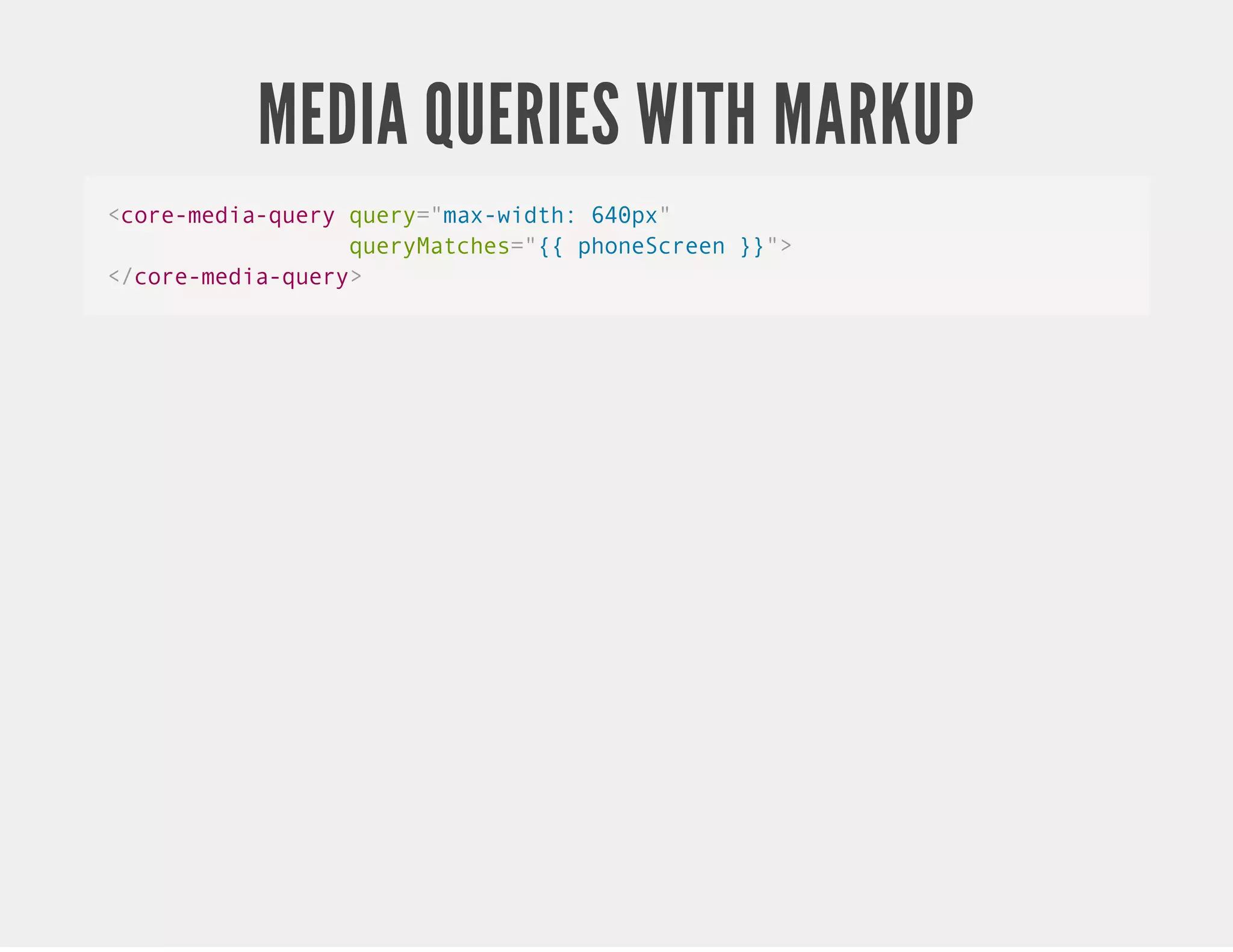 MEDIA QUERIES WITH MARKUP <core-media-query query="max-width: 640px" queryMatches="{{ phoneScreen }}"> </core-media-query> 