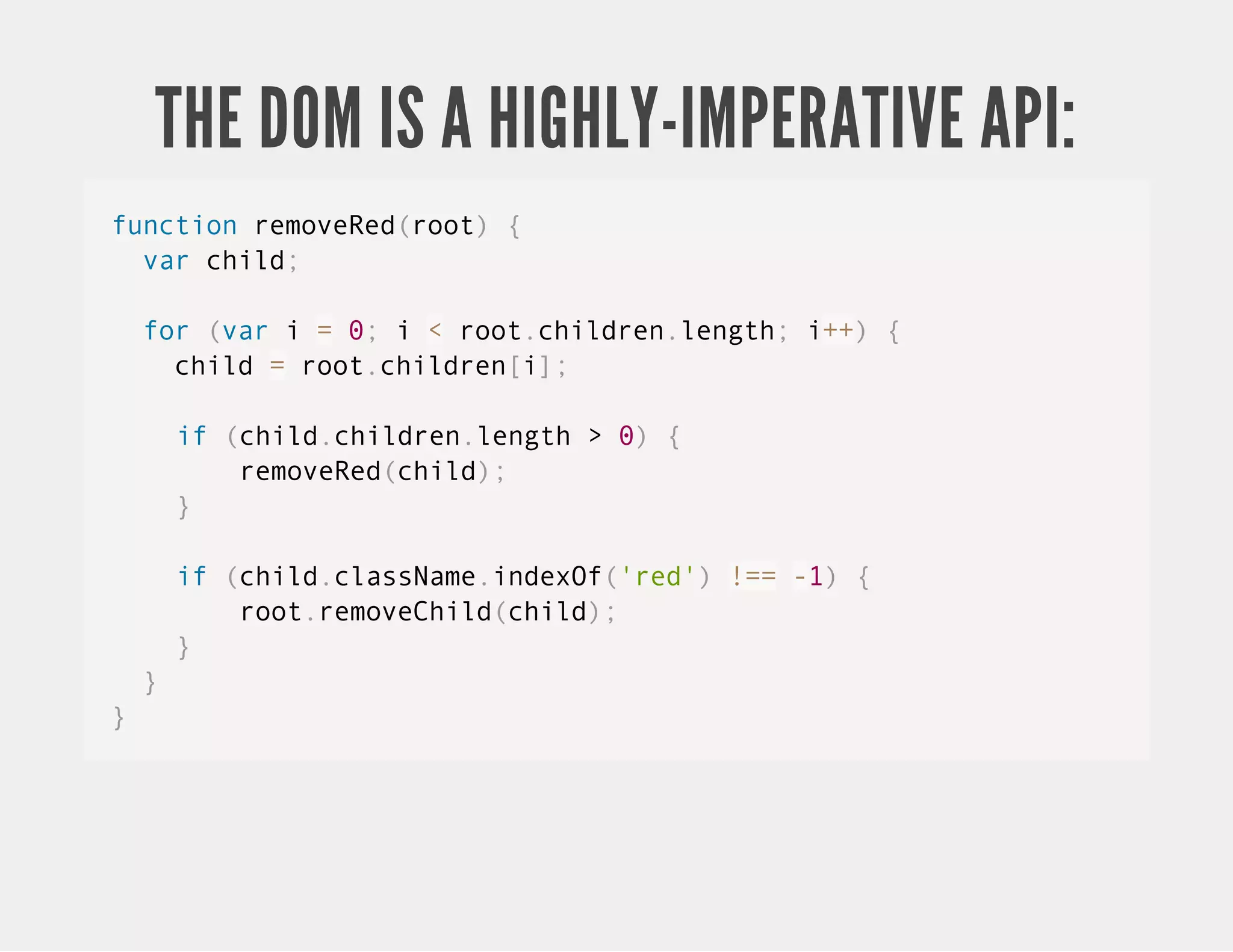 THE DOM IS A HIGHLY-IMPERATIVE API: function removeRed(root) { var child; for (var i = 0; i < root.children.length; i++) { child = root.children[i]; if (child.children.length > 0) { removeRed(child); } if (child.className.indexOf('red') !== -1) { root.removeChild(child); } } } 