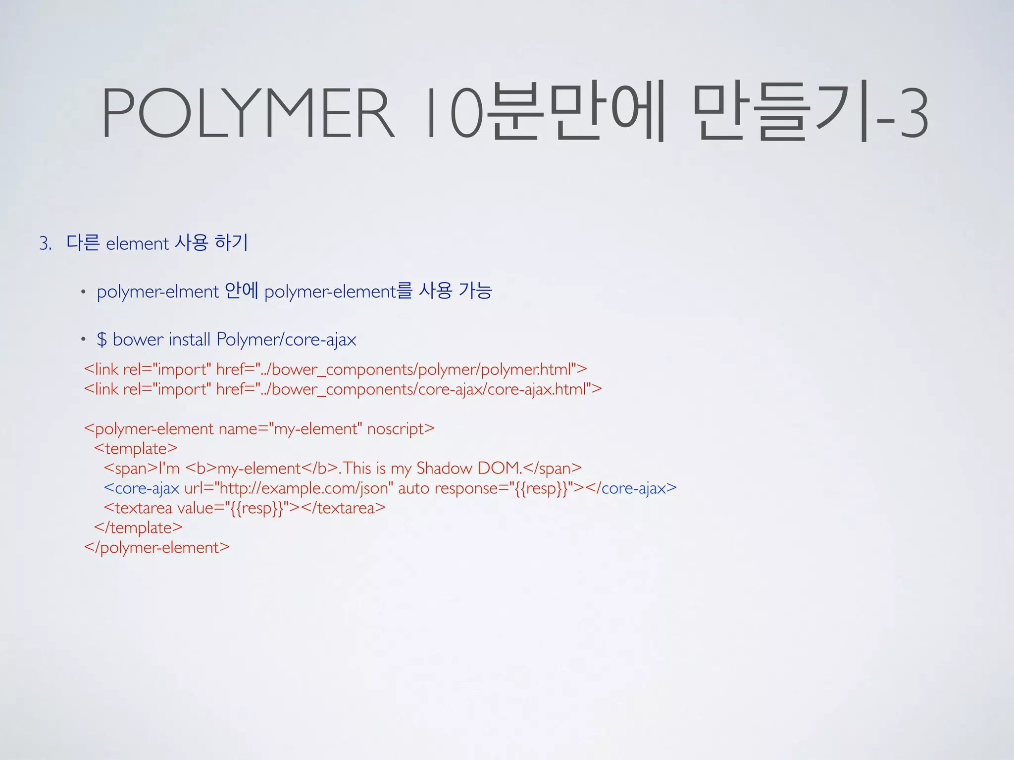 POLYMER 10분만에 만들기-3
3. 다른 element 사용 하기
• polymer-elment 안에 polymer-element를 사용 가능
• $ bower install Polymer/core-ajax
<link rel="import" href="../bower_components/polymer/polymer.html">
<link rel="import" href="../bower_components/core-ajax/core-ajax.html">
<polymer-element name="my-element" noscript>
<template>
<span>I'm <b>my-element</b>.This is my Shadow DOM.</span>
<core-ajax url="http://example.com/json" auto response="{{resp}}"></core-ajax>
<textarea value="{{resp}}"></textarea>
</template>
</polymer-element>
 