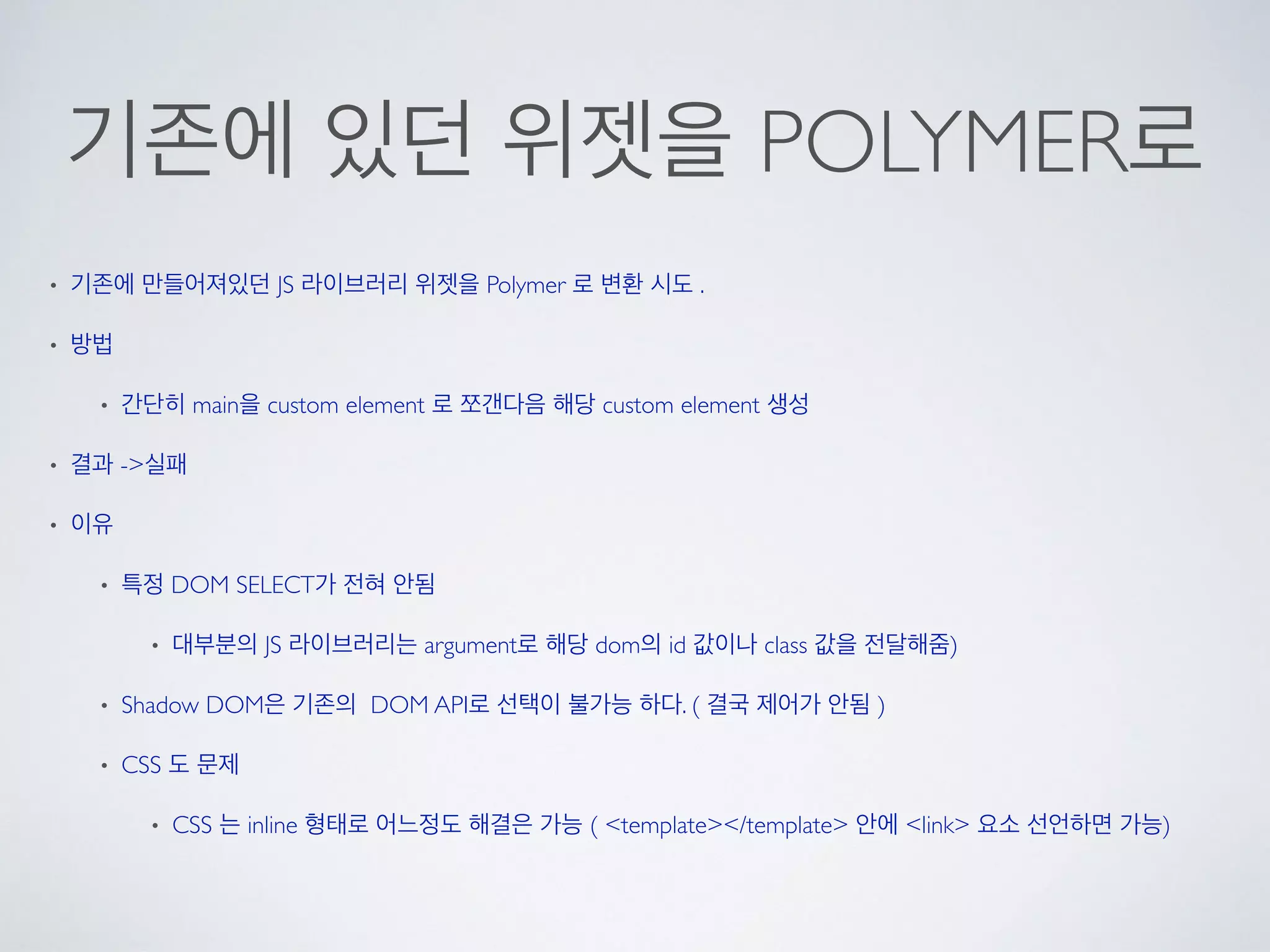 기존에 있던 위젯을 POLYMER로
• 기존에 만들어져있던 JS 라이브러리 위젯을 Polymer 로 변환 시도 .
• 방법
• 간단히 main을 custom element 로 쪼갠다음 해당 custom element 생성
• 결과 ->실패
• 이유
• 특정 DOM SELECT가 전혀 안됨
• 대부분의 JS 라이브러리는 argument로 해당 dom의 id 값이나 class 값을 전달해줌)
• Shadow DOM은 기존의 DOM API로 선택이 불가능 하다. ( 결국 제어가 안됨 )
• CSS 도 문제
• CSS 는 inline 형태로 어느정도 해결은 가능 ( <template></template> 안에 <link> 요소 선언하면 가능)
 