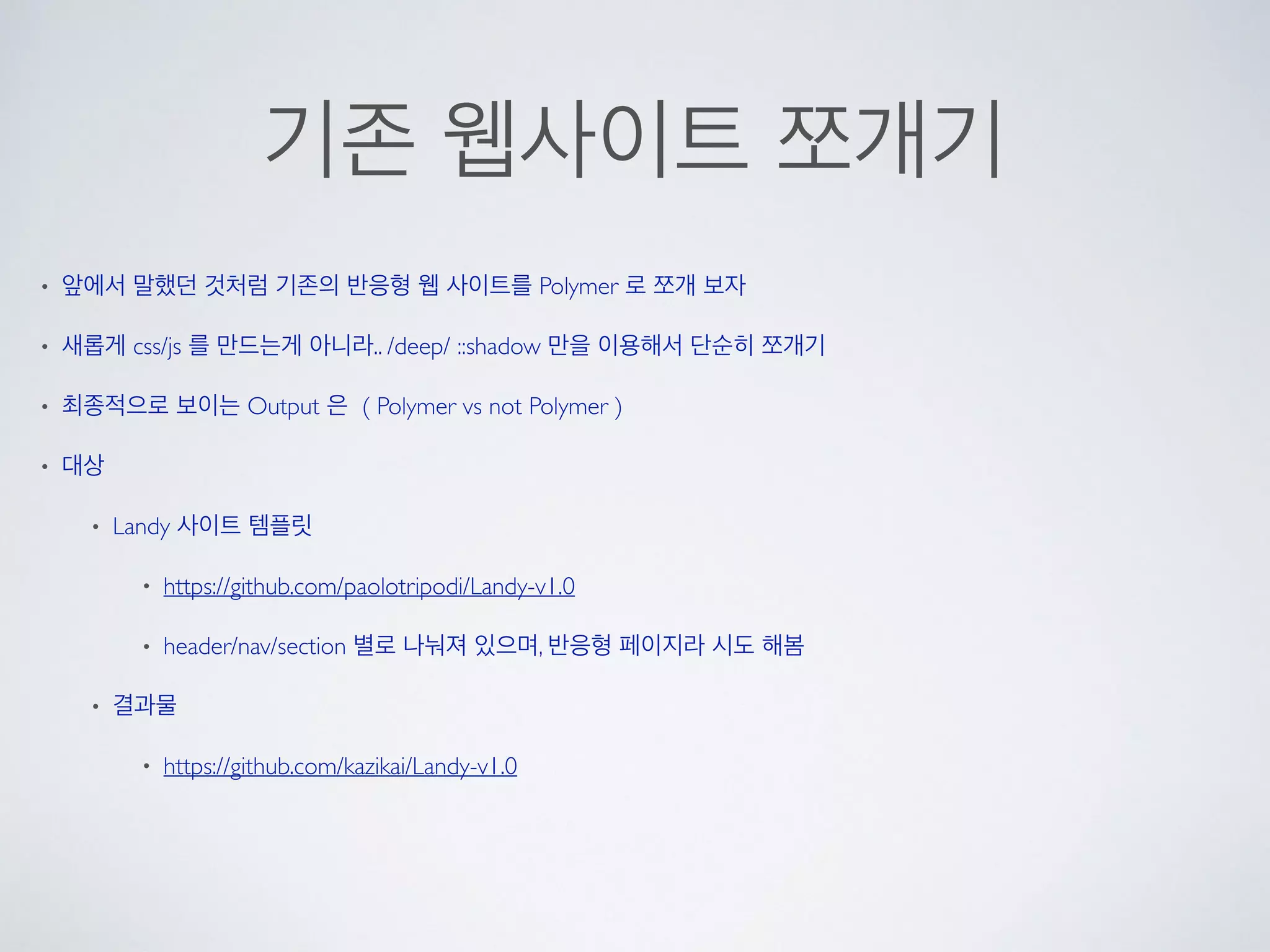 기존 웹사이트 쪼개기
• 앞에서 말했던 것처럼 기존의 반응형 웹 사이트를 Polymer 로 쪼개 보자
• 새롭게 css/js 를 만드는게 아니라.. /deep/ ::shadow 만을 이용해서 단순히 쪼개기
• 최종적으로 보이는 Output 은 ( Polymer vs not Polymer )
• 대상
• Landy 사이트 템플릿
• https://github.com/paolotripodi/Landy-v1.0
• header/nav/section 별로 나눠져 있으며, 반응형 페이지라 시도 해봄
• 결과물
• https://github.com/kazikai/Landy-v1.0
 