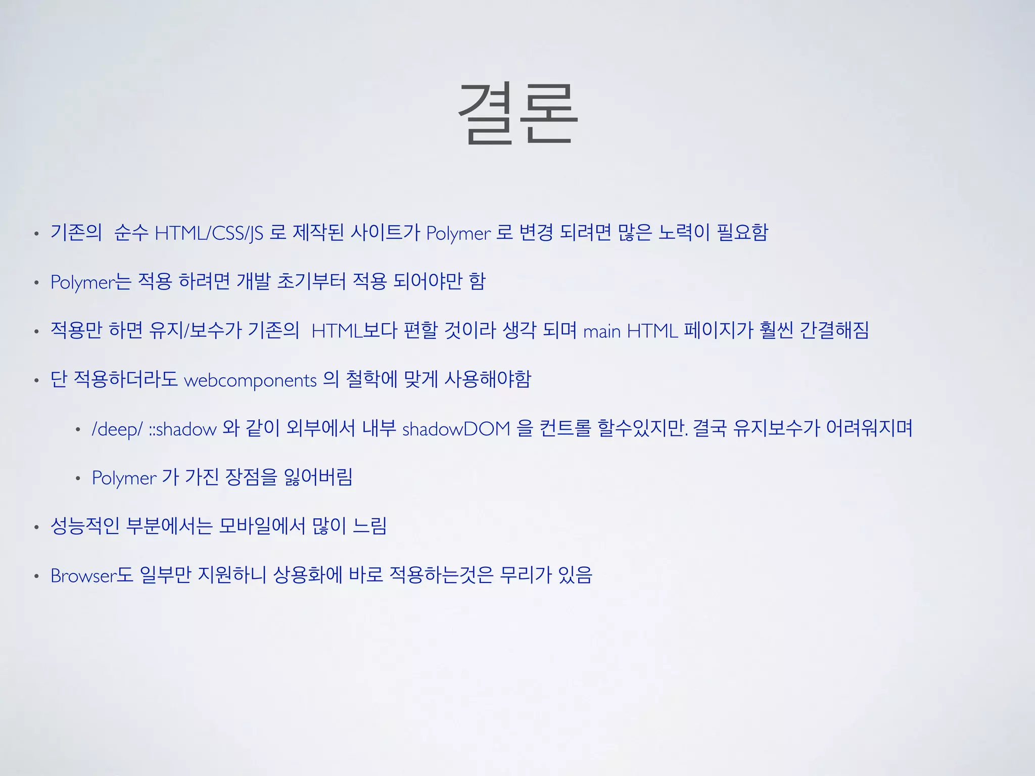 결론
• 기존의 순수 HTML/CSS/JS 로 제작된 사이트가 Polymer 로 변경 되려면 많은 노력이 필요함
• Polymer는 적용 하려면 개발 초기부터 적용 되어야만 함
• 적용만 하면 유지/보수가 기존의 HTML보다 편할 것이라 생각 되며 main HTML 페이지가 훨씬 간결해짐
• 단 적용하더라도 webcomponents 의 철학에 맞게 사용해야함
• /deep/ ::shadow 와 같이 외부에서 내부 shadowDOM 을 컨트롤 할수있지만. 결국 유지보수가 어려워지며
• Polymer 가 가진 장점을 잃어버림
• 성능적인 부분에서는 모바일에서 많이 느림
• Browser도 일부만 지원하니 상용화에 바로 적용하는것은 무리가 있음
 