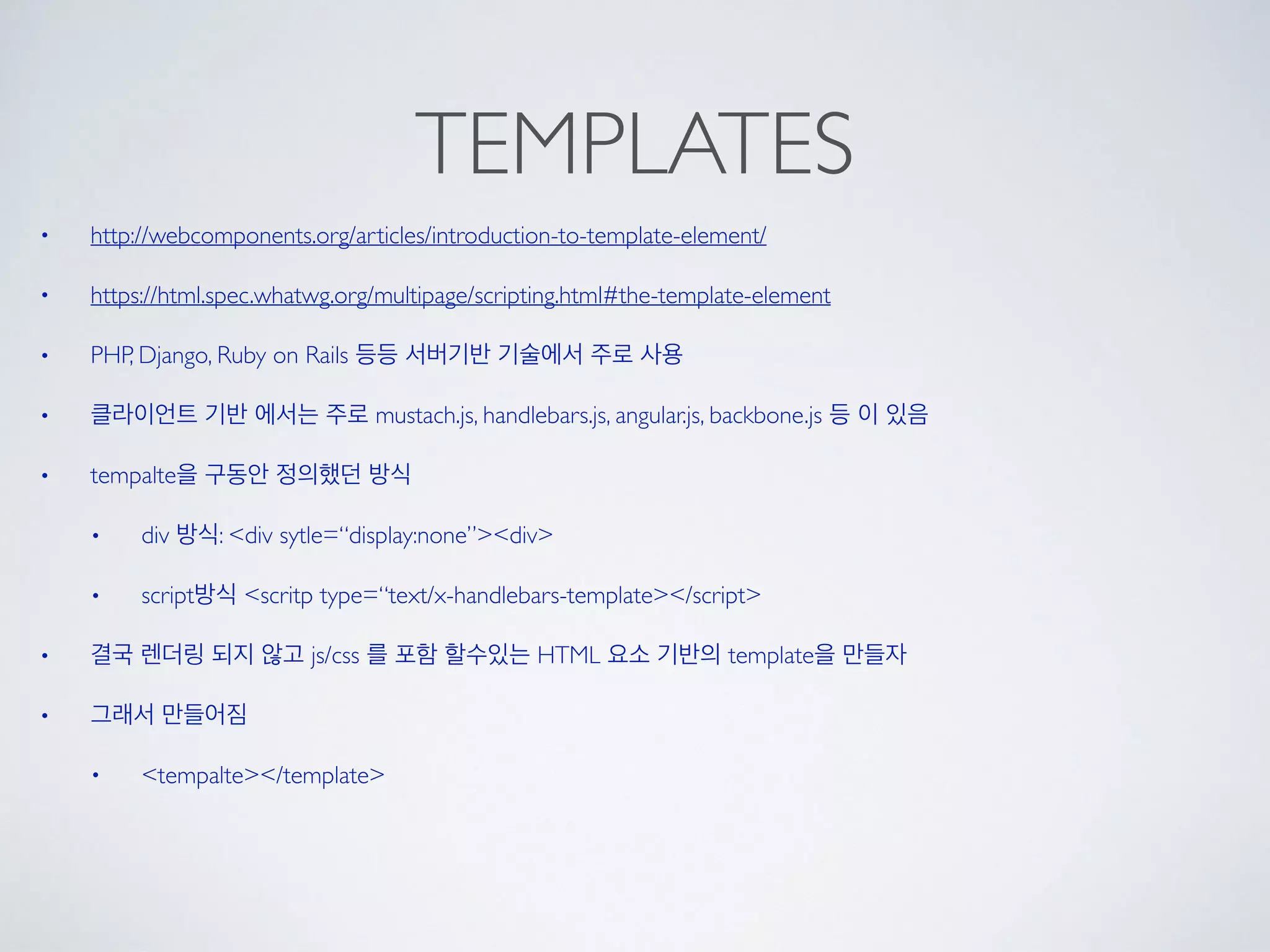 TEMPLATES
• http://webcomponents.org/articles/introduction-to-template-element/
• https://html.spec.whatwg.org/multipage/scripting.html#the-template-element
• PHP, Django, Ruby on Rails 등등 서버기반 기술에서 주로 사용
• 클라이언트 기반 에서는 주로 mustach.js, handlebars.js, angular.js, backbone.js 등 이 있음
• tempalte을 구동안 정의했던 방식
• div 방식: <div sytle=“display:none”><div>
• script방식 <scritp type=“text/x-handlebars-template></script>
• 결국 렌더링 되지 않고 js/css 를 포함 할수있는 HTML 요소 기반의 template을 만들자
• 그래서 만들어짐
• <tempalte></template>
 