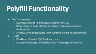 Polyfill Functionality
● Web Components
○ Custom Elements . Define new elements in HTML
○ HTML Imports. Load element definitions and other resources
declaratively
○ Shadow DOM. Encapsulate DOM subtrees and the associated CSS
● DOM
○ WeakMap. Shim for ES6 WeakMap type
○ Mutation Observers. Efficiently watch for changes in the DOM
 