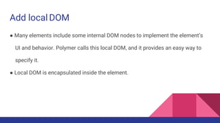 Add local DOM
● Many elements include some internal DOM nodes to implement the element’s
UI and behavior. Polymer calls this local DOM, and it provides an easy way to
specify it.
● Local DOM is encapsulated inside the element.
 