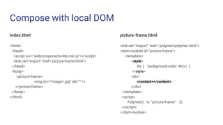 Compose with local DOM
Index.html
<html>
<head>
<script src="webcomponents-lite.min.js"></script>
<link rel="import" href="picture-frame.html">
</head>
<body>
<picture-frame>
<img src=”image1.jpg” alt=”” />
</picture-frame>
</body>
</html>
picture-frame.html
<link rel="import" href="polymer/polymer.html">
<dom-module id="picture-frame">
<template>
<style>
div { background-color: #ccc; }
</style>
<div>
<content></content>
</div>
</template>
<script>
Polymer({ is: "picture-frame" });
</script>
</dom-module>
 