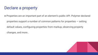 Declare a property
● Properties are an important part of an element’s public API. Polymer declared
properties support a number of common patterns for properties — setting
default values, configuring properties from markup, observing property
changes, and more..
 
