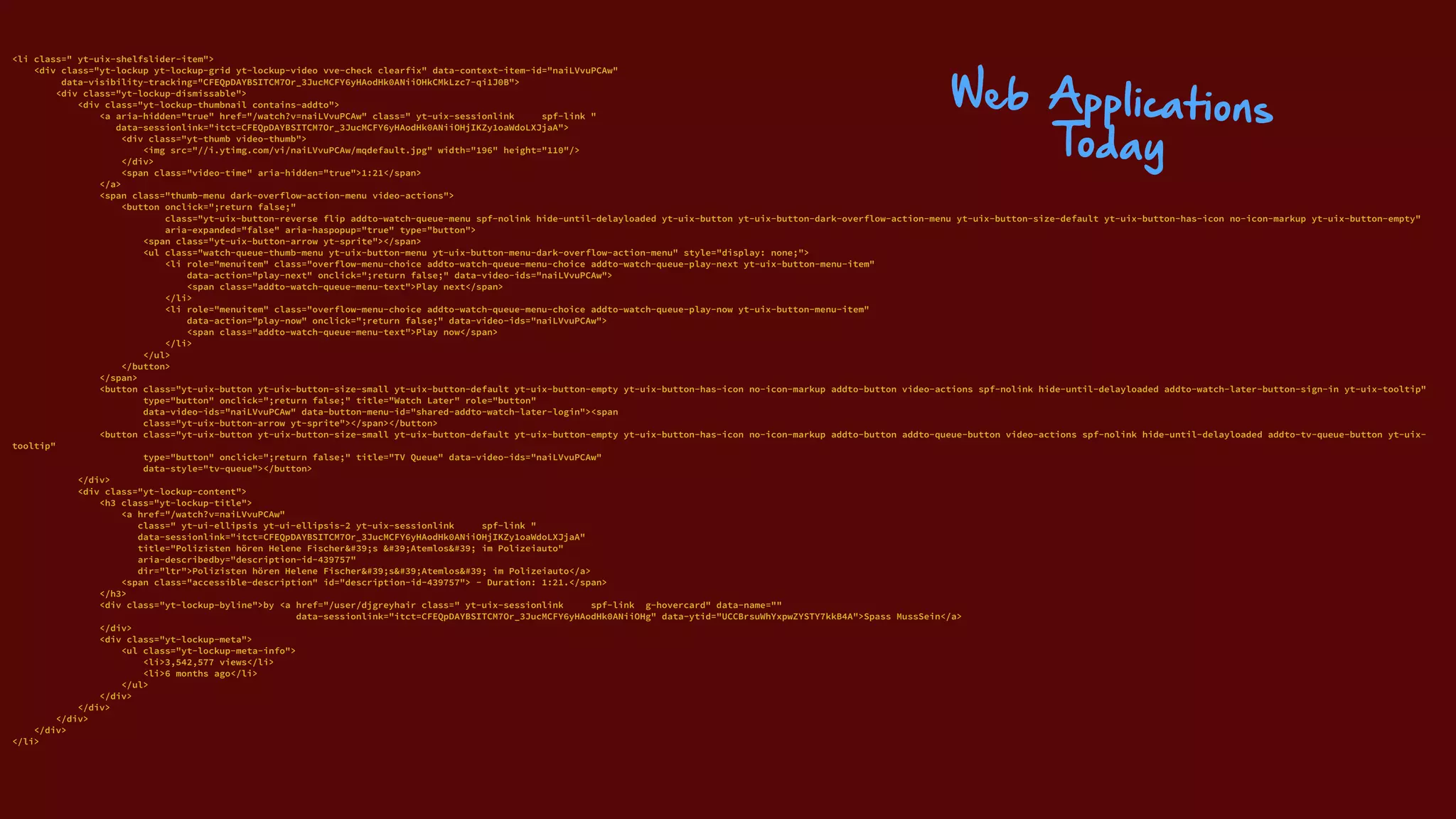 <li class=" yt-uix-shelfslider-item"> 
<div class="yt-lockup yt-lockup-grid yt-lockup-video vve-check clearfix" data-context-item-id="naiLVvuPCAw" 
data-visibility-tracking="CFEQpDAYBSITCM7Or_3JucMCFY6yHAodHk0ANiiOHkCMkLzc7-qi1J0B"> 
<div class="yt-lockup-dismissable"> 
<div class="yt-lockup-thumbnail contains-addto"> 
<a aria-hidden="true" href="/watch?v=naiLVvuPCAw" class=" yt-uix-sessionlink spf-link " 
data-sessionlink="itct=CFEQpDAYBSITCM7Or_3JucMCFY6yHAodHk0ANiiOHjIKZy1oaWdoLXJjaA"> 
<div class="yt-thumb video-thumb"> 
<img src="//i.ytimg.com/vi/naiLVvuPCAw/mqdefault.jpg" width="196" height="110"/> 
</div> 
<span class="video-time" aria-hidden="true">1:21</span> 
</a> 
<span class="thumb-menu dark-overflow-action-menu video-actions"> 
<button onclick=";return false;" 
class="yt-uix-button-reverse flip addto-watch-queue-menu spf-nolink hide-until-delayloaded yt-uix-button yt-uix-button-dark-overflow-action-menu yt-uix-button-size-default yt-uix-button-has-icon no-icon-markup yt-uix-button-empty" 
aria-expanded="false" aria-haspopup="true" type="button"> 
<span class="yt-uix-button-arrow yt-sprite"></span> 
<ul class="watch-queue-thumb-menu yt-uix-button-menu yt-uix-button-menu-dark-overflow-action-menu" style="display: none;"> 
<li role="menuitem" class="overflow-menu-choice addto-watch-queue-menu-choice addto-watch-queue-play-next yt-uix-button-menu-item" 
data-action="play-next" onclick=";return false;" data-video-ids="naiLVvuPCAw"> 
<span class="addto-watch-queue-menu-text">Play next</span> 
</li> 
<li role="menuitem" class="overflow-menu-choice addto-watch-queue-menu-choice addto-watch-queue-play-now yt-uix-button-menu-item" 
data-action="play-now" onclick=";return false;" data-video-ids="naiLVvuPCAw"> 
<span class="addto-watch-queue-menu-text">Play now</span> 
</li> 
</ul> 
</button> 
</span> 
<button class="yt-uix-button yt-uix-button-size-small yt-uix-button-default yt-uix-button-empty yt-uix-button-has-icon no-icon-markup addto-button video-actions spf-nolink hide-until-delayloaded addto-watch-later-button-sign-in yt-uix-tooltip" 
type="button" onclick=";return false;" title="Watch Later" role="button" 
data-video-ids="naiLVvuPCAw" data-button-menu-id="shared-addto-watch-later-login"><span 
class="yt-uix-button-arrow yt-sprite"></span></button> 
<button class="yt-uix-button yt-uix-button-size-small yt-uix-button-default yt-uix-button-empty yt-uix-button-has-icon no-icon-markup addto-button addto-queue-button video-actions spf-nolink hide-until-delayloaded addto-tv-queue-button yt-uix-
tooltip" 
type="button" onclick=";return false;" title="TV Queue" data-video-ids="naiLVvuPCAw" 
data-style="tv-queue"></button> 
</div> 
<div class="yt-lockup-content"> 
<h3 class="yt-lockup-title"> 
<a href="/watch?v=naiLVvuPCAw" 
class=" yt-ui-ellipsis yt-ui-ellipsis-2 yt-uix-sessionlink spf-link " 
data-sessionlink="itct=CFEQpDAYBSITCM7Or_3JucMCFY6yHAodHk0ANiiOHjIKZy1oaWdoLXJjaA" 
title="Polizisten hören Helene Fischer&#39;s &#39;Atemlos&#39; im Polizeiauto" 
aria-describedby="description-id-439757" 
dir="ltr">Polizisten hören Helene Fischer&#39;s&#39;Atemlos&#39; im Polizeiauto</a> 
<span class="accessible-description" id="description-id-439757"> - Duration: 1:21.</span> 
</h3> 
<div class="yt-lockup-byline">by <a href="/user/djgreyhair class=" yt-uix-sessionlink spf-link g-hovercard" data-name="" 
data-sessionlink="itct=CFEQpDAYBSITCM7Or_3JucMCFY6yHAodHk0ANiiOHg" data-ytid="UCCBrsuWhYxpwZYSTY7kkB4A">Spass MussSein</a> 
</div> 
<div class="yt-lockup-meta"> 
<ul class="yt-lockup-meta-info"> 
<li>3,542,577 views</li> 
<li>6 months ago</li> 
</ul> 
</div> 
</div> 
</div> 
</div> 
</li>
Web Applications
Today
 