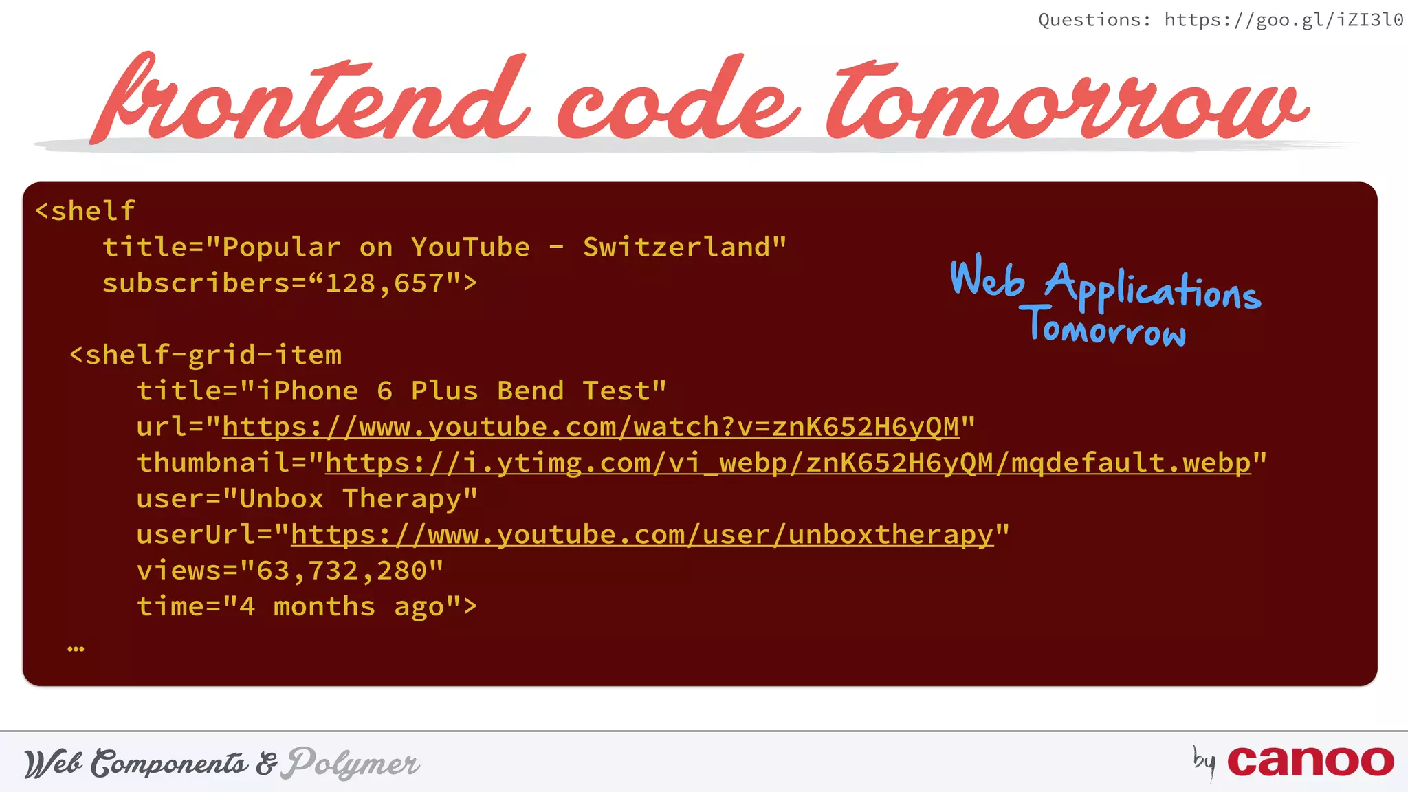 PolymerWeb Components & by
Questions: https://goo.gl/iZI3l0
frontend code tomorrow
<shelf
title="Popular on YouTube - Switzerland"
subscribers=“128,657">
<shelf-grid-item
title="iPhone 6 Plus Bend Test"
url="https://www.youtube.com/watch?v=znK652H6yQM"
thumbnail="https://i.ytimg.com/vi_webp/znK652H6yQM/mqdefault.webp"
user="Unbox Therapy"
userUrl="https://www.youtube.com/user/unboxtherapy"
views="63,732,280"
time="4 months ago">
…
 
Web Applications
Tomorrow
 