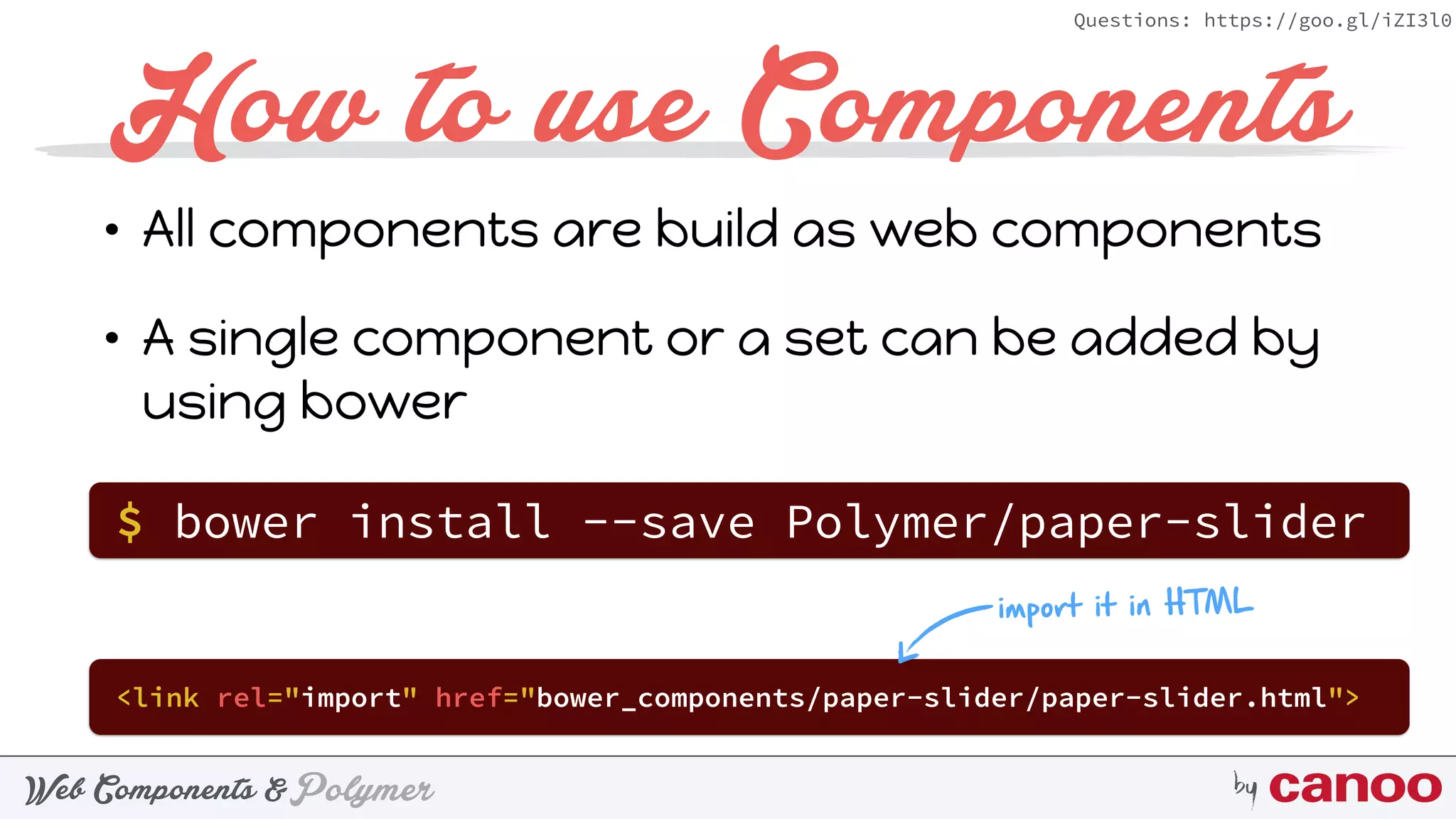 PolymerWeb Components & by
Questions: https://goo.gl/iZI3l0
How to use Components
• All components are build as web components
• A single component or a set can be added by
using bower
$ bower install --save Polymer/paper-slider
<link rel="import" href="bower_components/paper-slider/paper-slider.html">
import it in HTML
 