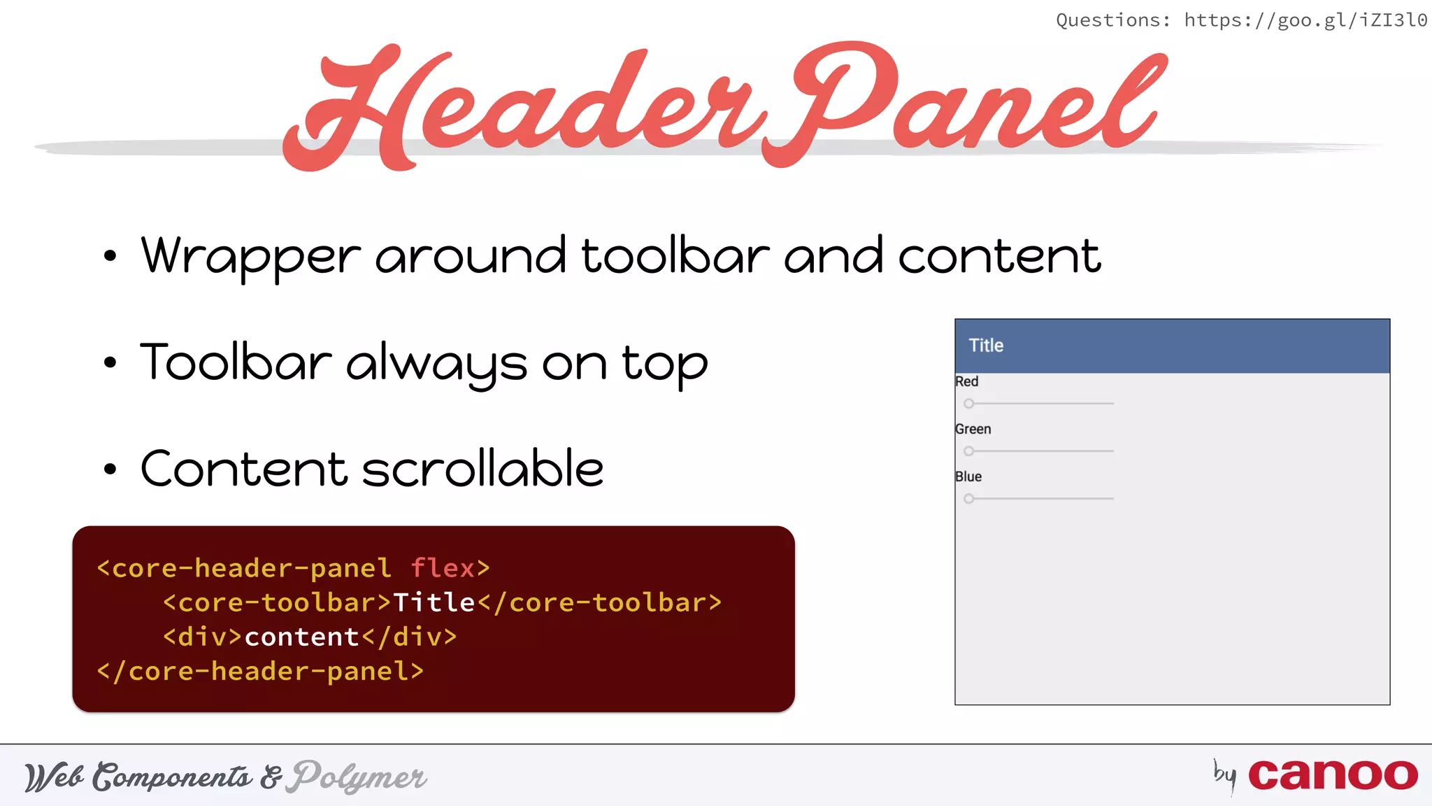 PolymerWeb Components & by
Questions: https://goo.gl/iZI3l0
HeaderPanel
• Wrapper around toolbar and content
• Toolbar always on top
• Content scrollable
<core-header-panel flex>
<core-toolbar>Title</core-toolbar>
<div>content</div>
</core-header-panel>
 