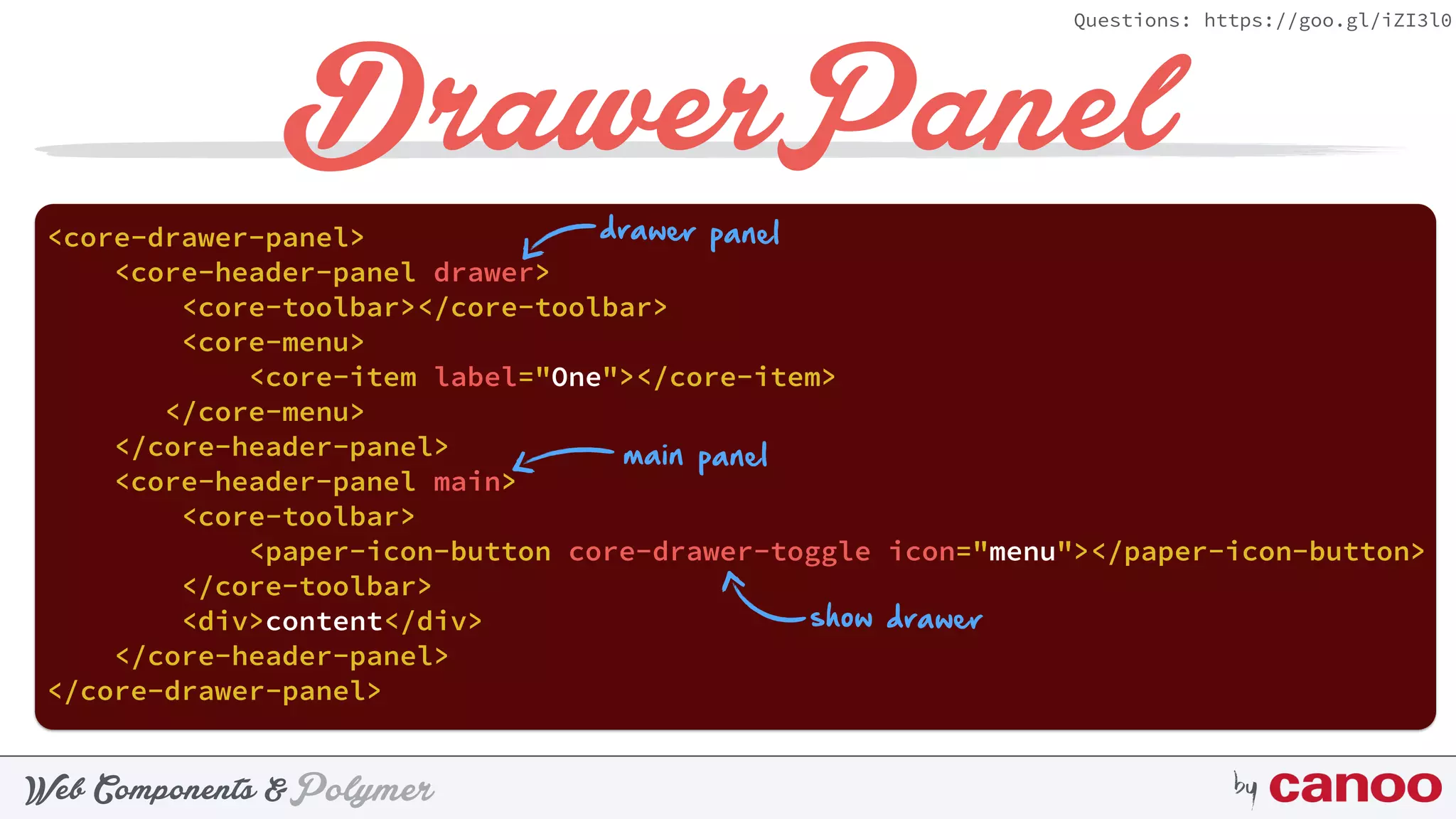 PolymerWeb Components & by
Questions: https://goo.gl/iZI3l0
DrawerPanel
<core-drawer-panel>
<core-header-panel drawer>
<core-toolbar></core-toolbar>
<core-menu>
<core-item label="One"></core-item>
</core-menu>
</core-header-panel>
<core-header-panel main>
<core-toolbar>
<paper-icon-button core-drawer-toggle icon="menu"></paper-icon-button>
</core-toolbar>
<div>content</div>
</core-header-panel>
</core-drawer-panel>
drawer panel
main panel
show drawer
 