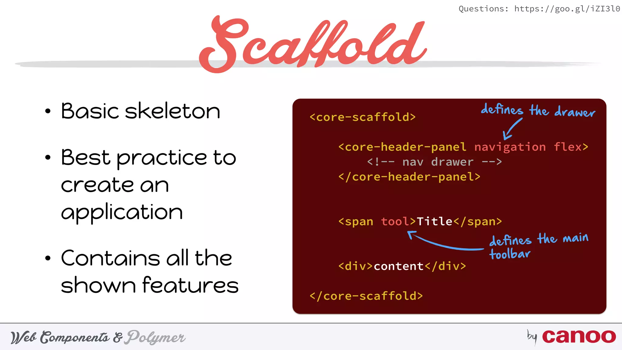PolymerWeb Components & by
Questions: https://goo.gl/iZI3l0
Scaffold
• Basic skeleton
• Best practice to
create an
application
• Contains all the
shown features
<core-scaffold>
<core-header-panel navigation flex>
<!-- nav drawer -->
</core-header-panel>
<span tool>Title</span>
<div>content</div>
</core-scaffold>
defines the drawer
defines the main
toolbar
 
